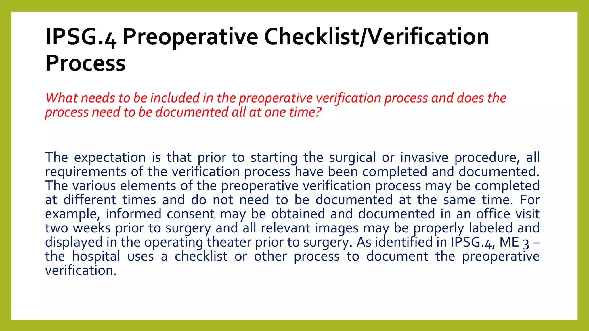 IPSG.4 Preoperative Checklist/Verification
Process
What needs to be included in the preoperative verification process and does the
process need to be documented all at one time?
The expectation is that prior to starting the surgical or invasive procedure, all
requirements of the verification process have been completed and documented.
The various elements of the preoperative verification process may be completed
at different times and do not need to be documented at the same time. For
example, informed consent may be obtained and documented in an office visit
two weeks prior to surgery and all relevant images may be properly labeled and
displayed in the operating theater prior to surgery. As identified in IPSG.4, ME 3 –
the hospital uses a checklist or other process to document the preoperative
verification.
 