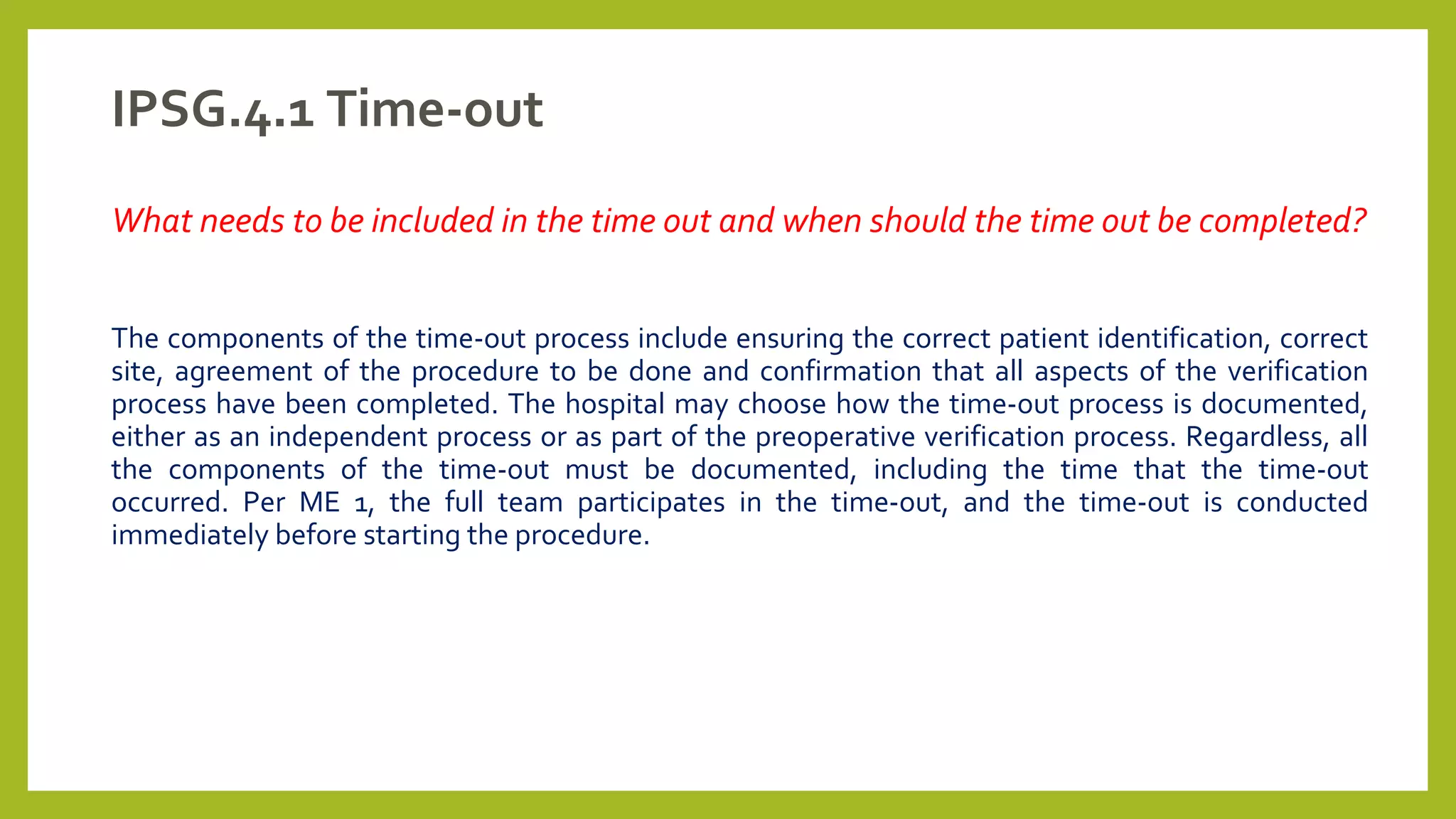 IPSG.4.1 Time-out
What needs to be included in the time out and when should the time out be completed?
The components of the time-out process include ensuring the correct patient identification, correct
site, agreement of the procedure to be done and confirmation that all aspects of the verification
process have been completed. The hospital may choose how the time-out process is documented,
either as an independent process or as part of the preoperative verification process. Regardless, all
the components of the time-out must be documented, including the time that the time-out
occurred. Per ME 1, the full team participates in the time-out, and the time-out is conducted
immediately before starting the procedure.
 