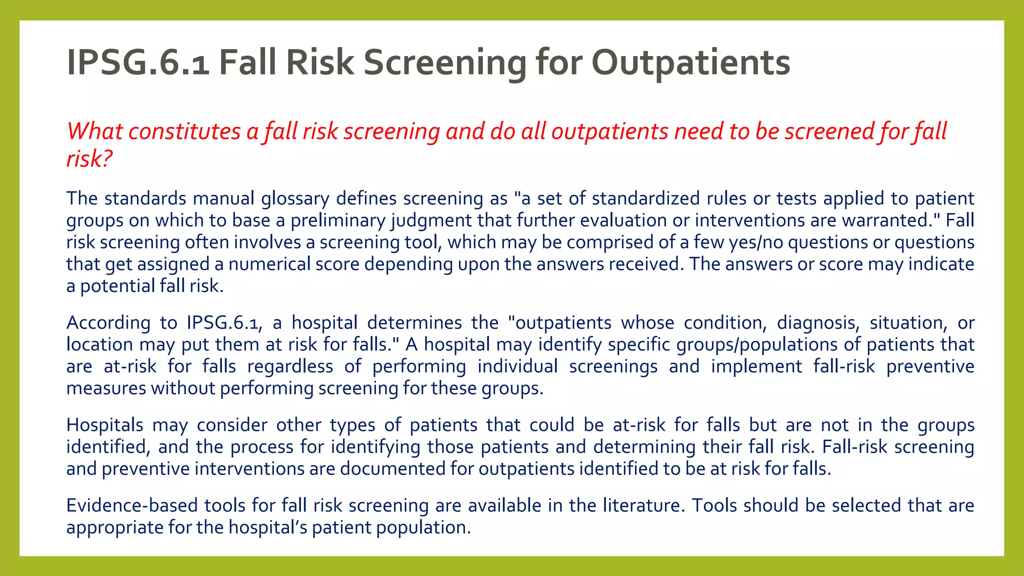 IPSG.6.1 Fall Risk Screening for Outpatients
What constitutes a fall risk screening and do all outpatients need to be screened for fall
risk?
The standards manual glossary defines screening as "a set of standardized rules or tests applied to patient
groups on which to base a preliminary judgment that further evaluation or interventions are warranted." Fall
risk screening often involves a screening tool, which may be comprised of a few yes/no questions or questions
that get assigned a numerical score depending upon the answers received. The answers or score may indicate
a potential fall risk.
According to IPSG.6.1, a hospital determines the "outpatients whose condition, diagnosis, situation, or
location may put them at risk for falls." A hospital may identify specific groups/populations of patients that
are at-risk for falls regardless of performing individual screenings and implement fall-risk preventive
measures without performing screening for these groups.
Hospitals may consider other types of patients that could be at-risk for falls but are not in the groups
identified, and the process for identifying those patients and determining their fall risk. Fall-risk screening
and preventive interventions are documented for outpatients identified to be at risk for falls.
Evidence-based tools for fall risk screening are available in the literature. Tools should be selected that are
appropriate for the hospital’s patient population.
 