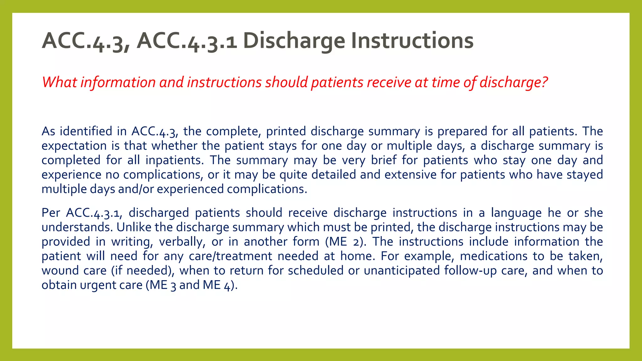 ACC.4.3, ACC.4.3.1 Discharge Instructions
What information and instructions should patients receive at time of discharge?
As identified in ACC.4.3, the complete, printed discharge summary is prepared for all patients. The
expectation is that whether the patient stays for one day or multiple days, a discharge summary is
completed for all inpatients. The summary may be very brief for patients who stay one day and
experience no complications, or it may be quite detailed and extensive for patients who have stayed
multiple days and/or experienced complications.
Per ACC.4.3.1, discharged patients should receive discharge instructions in a language he or she
understands. Unlike the discharge summary which must be printed, the discharge instructions may be
provided in writing, verbally, or in another form (ME 2). The instructions include information the
patient will need for any care/treatment needed at home. For example, medications to be taken,
wound care (if needed), when to return for scheduled or unanticipated follow-up care, and when to
obtain urgent care (ME 3 and ME 4).
 