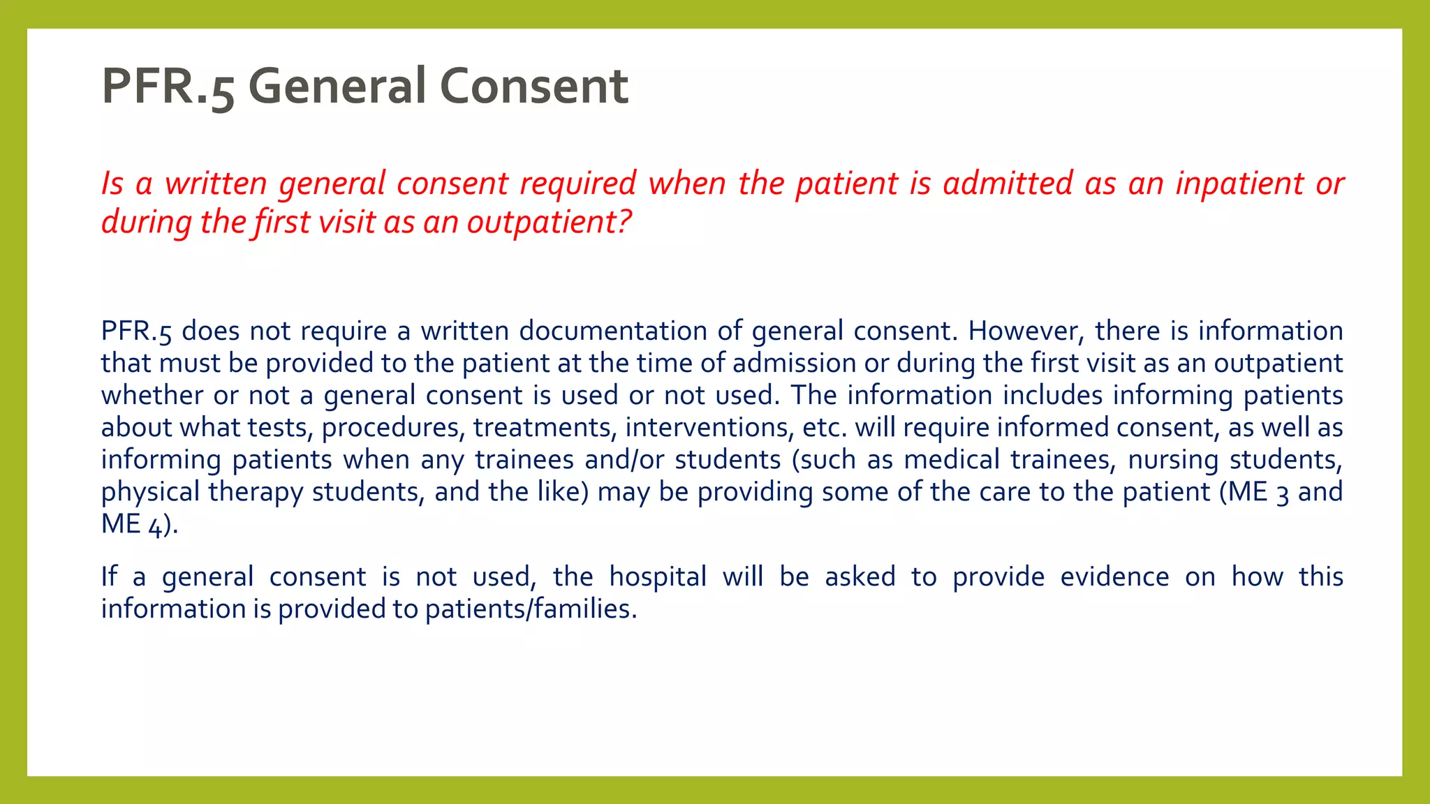 PFR.5 General Consent
Is a written general consent required when the patient is admitted as an inpatient or
during the first visit as an outpatient?
PFR.5 does not require a written documentation of general consent. However, there is information
that must be provided to the patient at the time of admission or during the first visit as an outpatient
whether or not a general consent is used or not used. The information includes informing patients
about what tests, procedures, treatments, interventions, etc. will require informed consent, as well as
informing patients when any trainees and/or students (such as medical trainees, nursing students,
physical therapy students, and the like) may be providing some of the care to the patient (ME 3 and
ME 4).
If a general consent is not used, the hospital will be asked to provide evidence on how this
information is provided to patients/families.
 