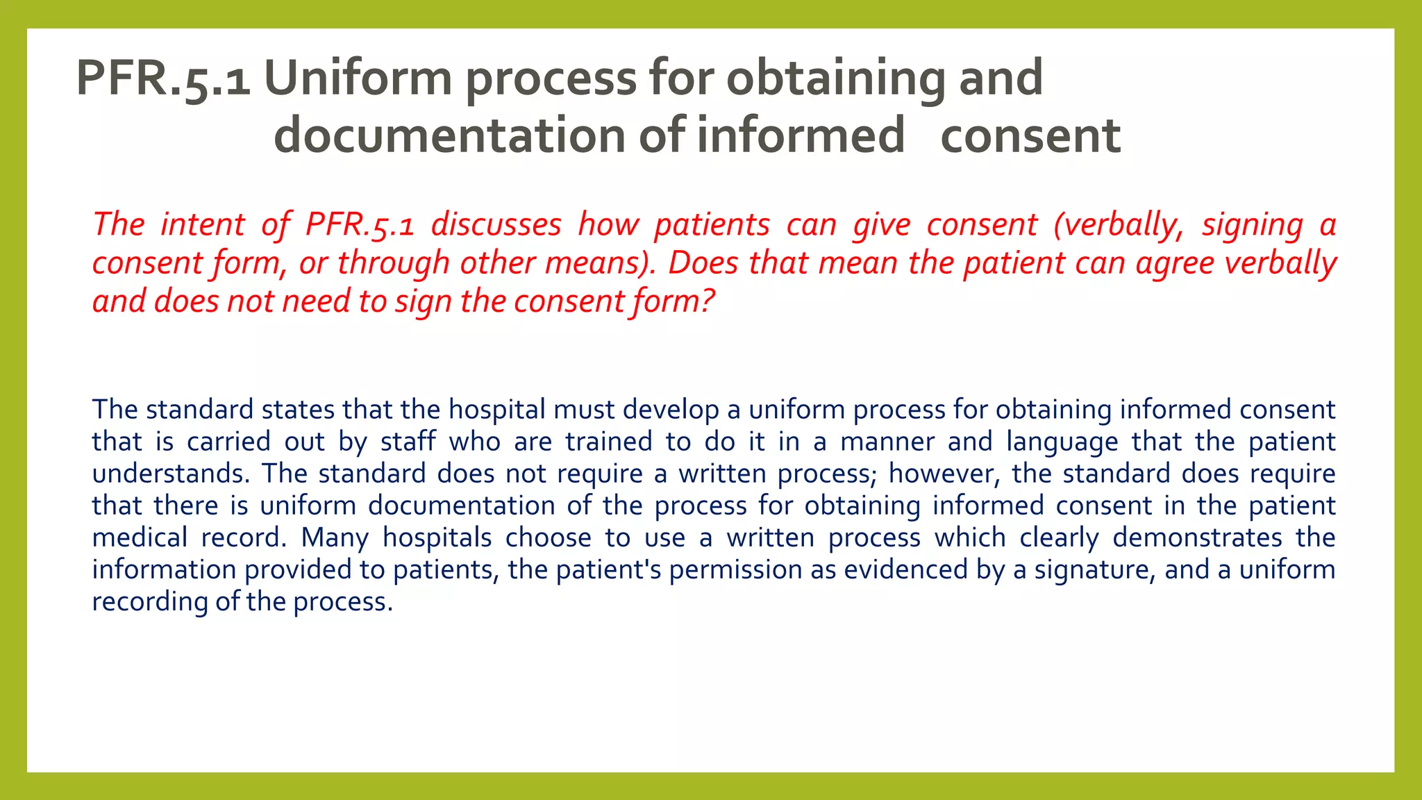 PFR.5.1 Uniform process for obtaining and
documentation of informed consent
The intent of PFR.5.1 discusses how patients can give consent (verbally, signing a
consent form, or through other means). Does that mean the patient can agree verbally
and does not need to sign the consent form?
The standard states that the hospital must develop a uniform process for obtaining informed consent
that is carried out by staff who are trained to do it in a manner and language that the patient
understands. The standard does not require a written process; however, the standard does require
that there is uniform documentation of the process for obtaining informed consent in the patient
medical record. Many hospitals choose to use a written process which clearly demonstrates the
information provided to patients, the patient's permission as evidenced by a signature, and a uniform
recording of the process.
 