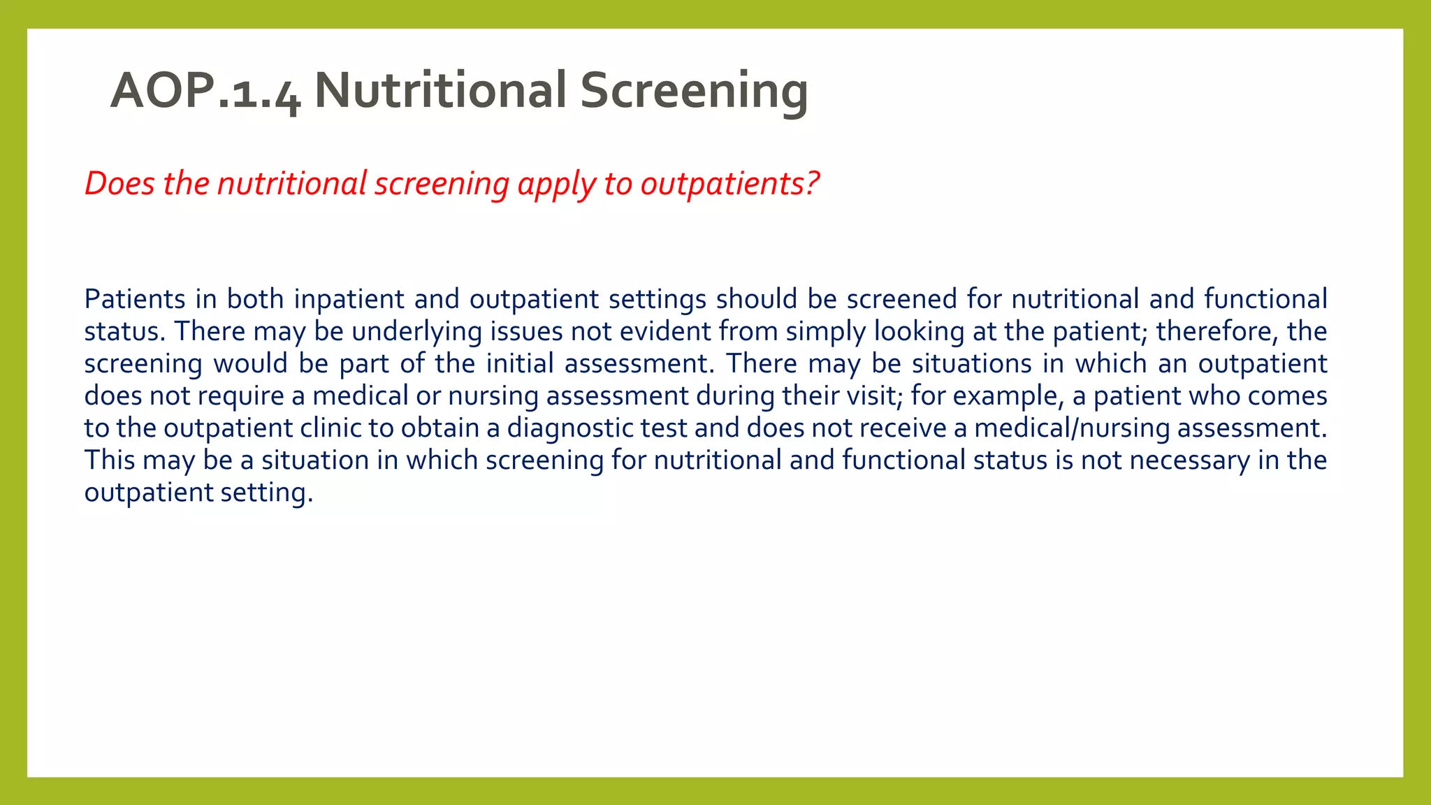 AOP.1.4 Nutritional Screening
Does the nutritional screening apply to outpatients?
Patients in both inpatient and outpatient settings should be screened for nutritional and functional
status. There may be underlying issues not evident from simply looking at the patient; therefore, the
screening would be part of the initial assessment. There may be situations in which an outpatient
does not require a medical or nursing assessment during their visit; for example, a patient who comes
to the outpatient clinic to obtain a diagnostic test and does not receive a medical/nursing assessment.
This may be a situation in which screening for nutritional and functional status is not necessary in the
outpatient setting.
 