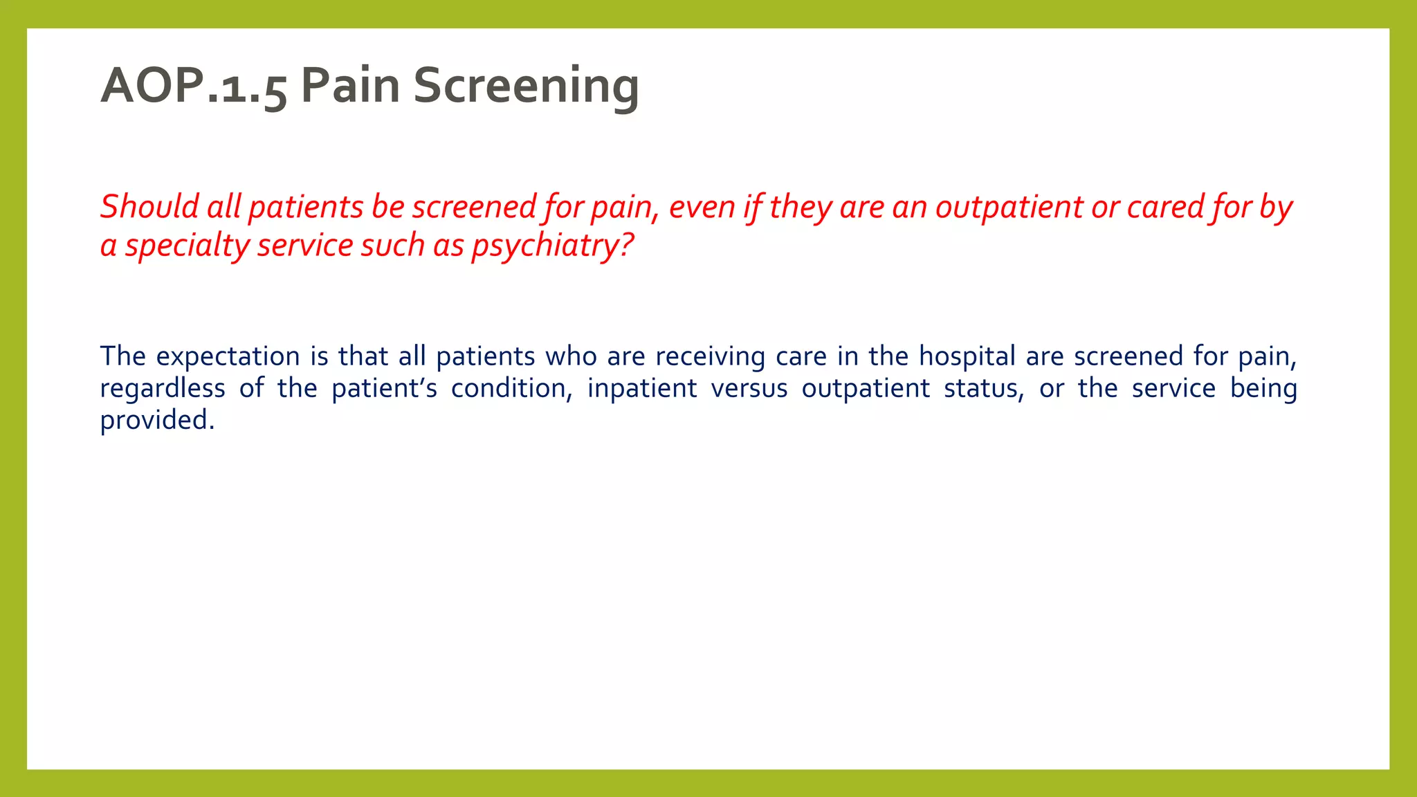 AOP.1.5 Pain Screening
Should all patients be screened for pain, even if they are an outpatient or cared for by
a specialty service such as psychiatry?
The expectation is that all patients who are receiving care in the hospital are screened for pain,
regardless of the patient’s condition, inpatient versus outpatient status, or the service being
provided.
 