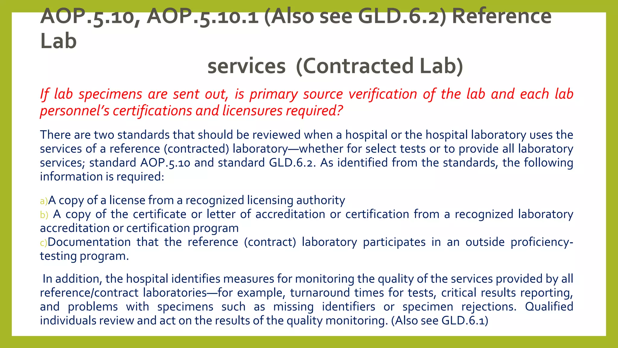 AOP.5.10, AOP.5.10.1 (Also see GLD.6.2) Reference
Lab
services (Contracted Lab)
If lab specimens are sent out, is primary source verification of the lab and each lab
personnel’s certifications and licensures required?
There are two standards that should be reviewed when a hospital or the hospital laboratory uses the
services of a reference (contracted) laboratory—whether for select tests or to provide all laboratory
services; standard AOP.5.10 and standard GLD.6.2. As identified from the standards, the following
information is required:
a)A copy of a license from a recognized licensing authority
b) A copy of the certificate or letter of accreditation or certification from a recognized laboratory
accreditation or certification program
c)Documentation that the reference (contract) laboratory participates in an outside proficiency-
testing program.
In addition, the hospital identifies measures for monitoring the quality of the services provided by all
reference/contract laboratories—for example, turnaround times for tests, critical results reporting,
and problems with specimens such as missing identifiers or specimen rejections. Qualified
individuals review and act on the results of the quality monitoring. (Also see GLD.6.1)
 
