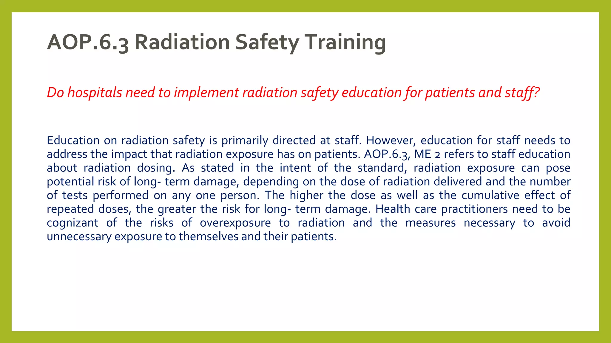 AOP.6.3 Radiation Safety Training
Do hospitals need to implement radiation safety education for patients and staff?
Education on radiation safety is primarily directed at staff. However, education for staff needs to
address the impact that radiation exposure has on patients. AOP.6.3, ME 2 refers to staff education
about radiation dosing. As stated in the intent of the standard, radiation exposure can pose
potential risk of long- term damage, depending on the dose of radiation delivered and the number
of tests performed on any one person. The higher the dose as well as the cumulative effect of
repeated doses, the greater the risk for long- term damage. Health care practitioners need to be
cognizant of the risks of overexposure to radiation and the measures necessary to avoid
unnecessary exposure to themselves and their patients.
 