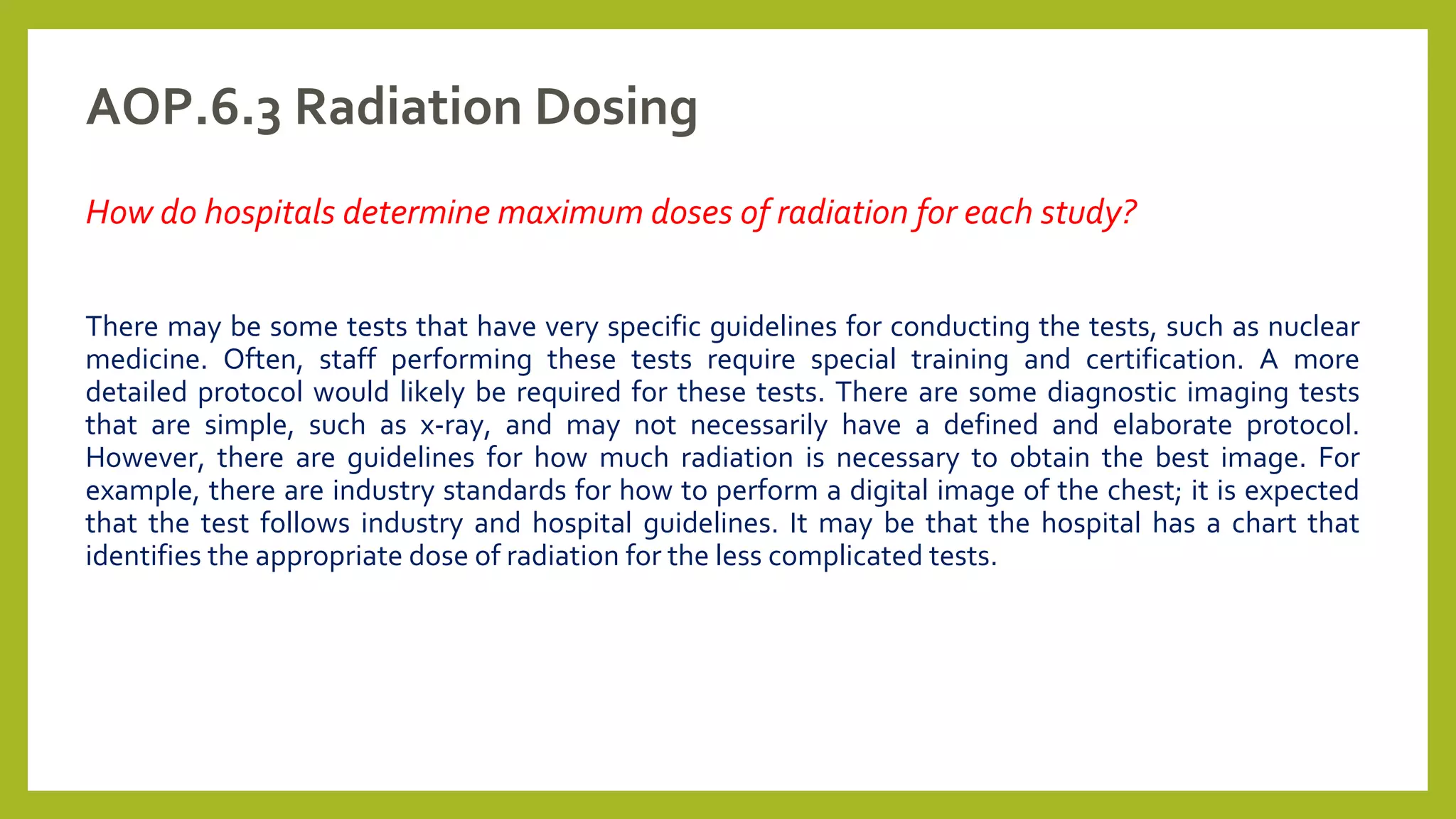 AOP.6.3 Radiation Dosing
How do hospitals determine maximum doses of radiation for each study?
There may be some tests that have very specific guidelines for conducting the tests, such as nuclear
medicine. Often, staff performing these tests require special training and certification. A more
detailed protocol would likely be required for these tests. There are some diagnostic imaging tests
that are simple, such as x-ray, and may not necessarily have a defined and elaborate protocol.
However, there are guidelines for how much radiation is necessary to obtain the best image. For
example, there are industry standards for how to perform a digital image of the chest; it is expected
that the test follows industry and hospital guidelines. It may be that the hospital has a chart that
identifies the appropriate dose of radiation for the less complicated tests.
 