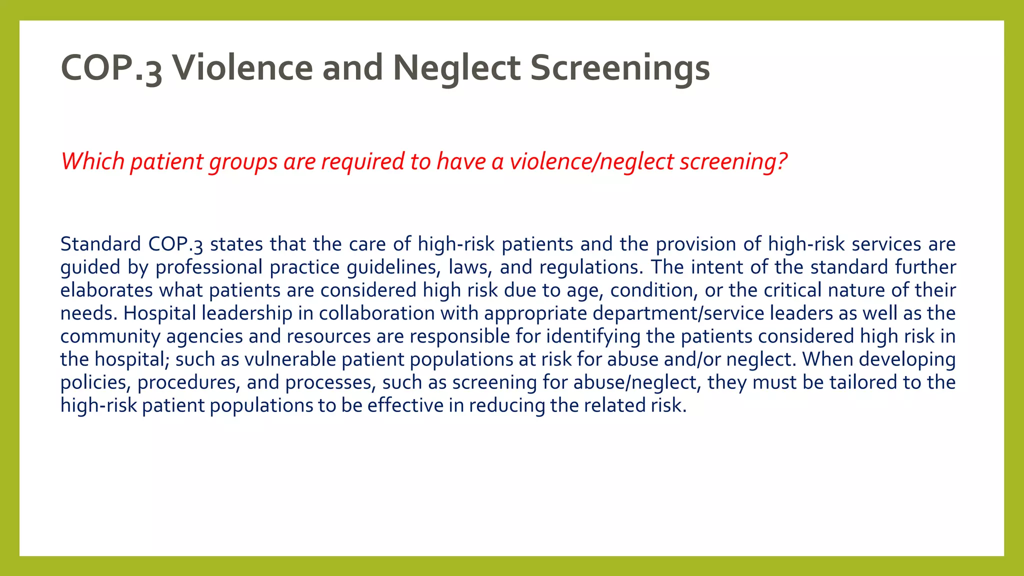 COP.3 Violence and Neglect Screenings
Which patient groups are required to have a violence/neglect screening?
Standard COP.3 states that the care of high-risk patients and the provision of high-risk services are
guided by professional practice guidelines, laws, and regulations. The intent of the standard further
elaborates what patients are considered high risk due to age, condition, or the critical nature of their
needs. Hospital leadership in collaboration with appropriate department/service leaders as well as the
community agencies and resources are responsible for identifying the patients considered high risk in
the hospital; such as vulnerable patient populations at risk for abuse and/or neglect. When developing
policies, procedures, and processes, such as screening for abuse/neglect, they must be tailored to the
high-risk patient populations to be effective in reducing the related risk.
 