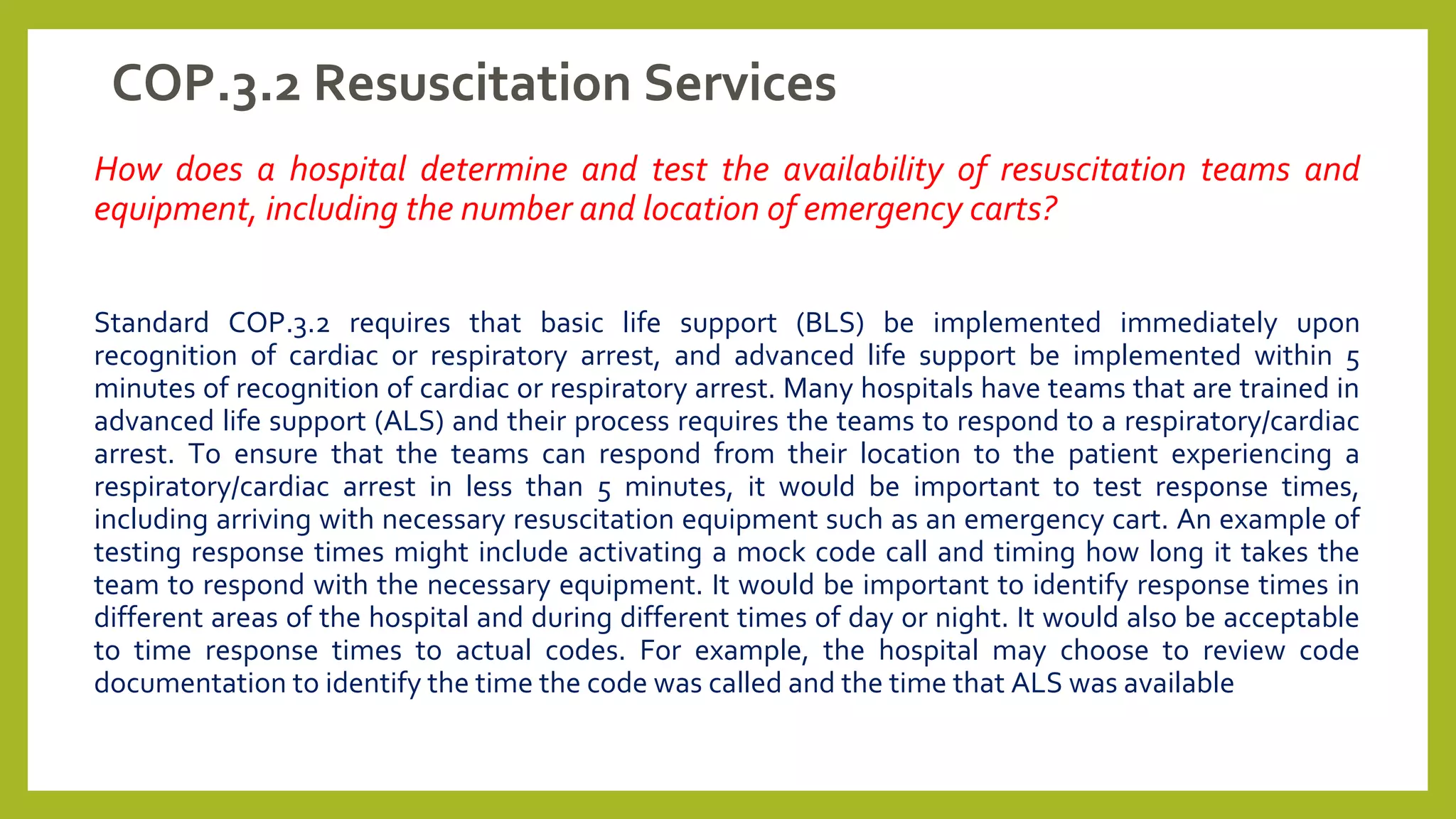 COP.3.2 Resuscitation Services
How does a hospital determine and test the availability of resuscitation teams and
equipment, including the number and location of emergency carts?
Standard COP.3.2 requires that basic life support (BLS) be implemented immediately upon
recognition of cardiac or respiratory arrest, and advanced life support be implemented within 5
minutes of recognition of cardiac or respiratory arrest. Many hospitals have teams that are trained in
advanced life support (ALS) and their process requires the teams to respond to a respiratory/cardiac
arrest. To ensure that the teams can respond from their location to the patient experiencing a
respiratory/cardiac arrest in less than 5 minutes, it would be important to test response times,
including arriving with necessary resuscitation equipment such as an emergency cart. An example of
testing response times might include activating a mock code call and timing how long it takes the
team to respond with the necessary equipment. It would be important to identify response times in
different areas of the hospital and during different times of day or night. It would also be acceptable
to time response times to actual codes. For example, the hospital may choose to review code
documentation to identify the time the code was called and the time that ALS was available
 