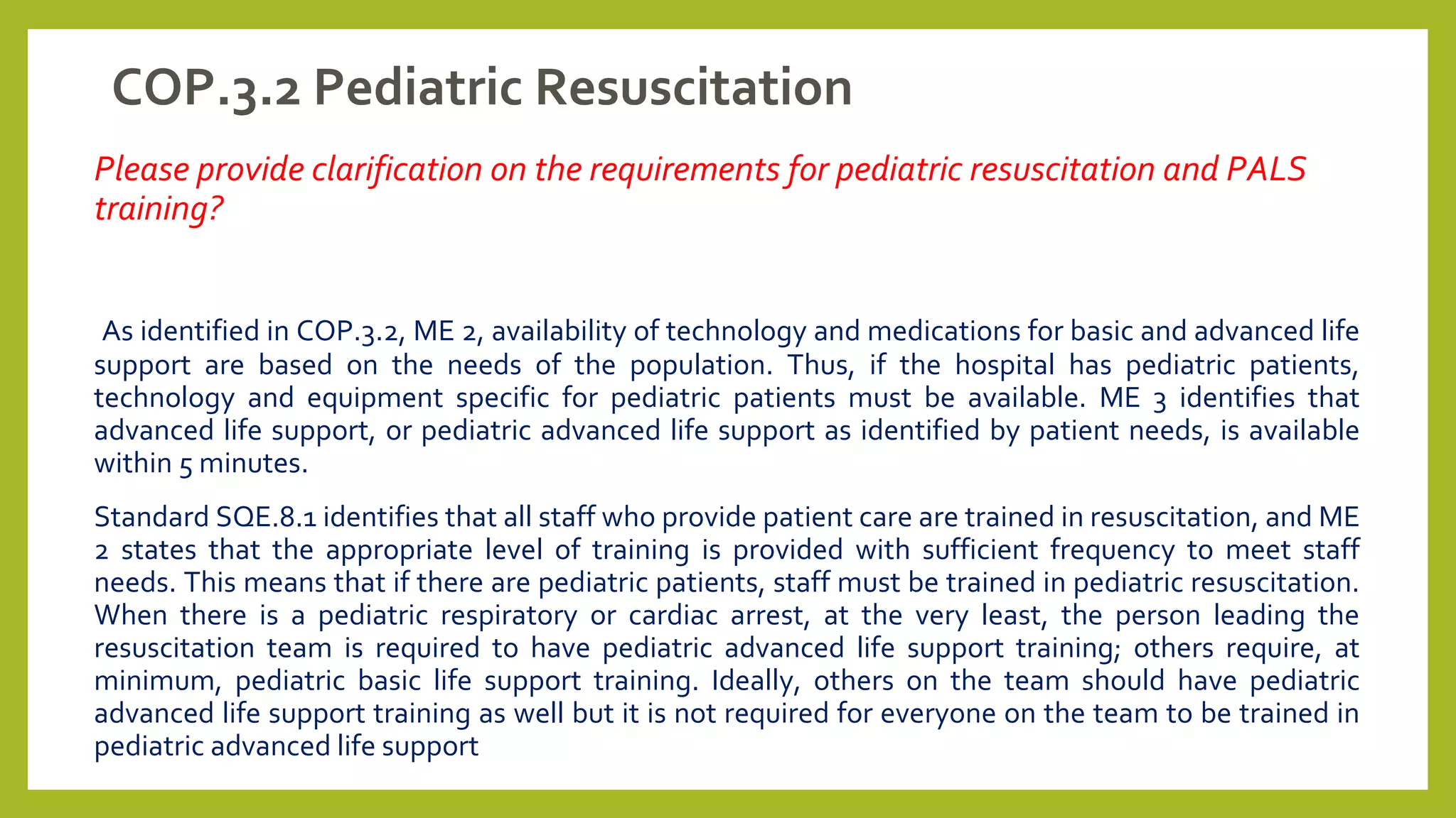 COP.3.2 Pediatric Resuscitation
Please provide clarification on the requirements for pediatric resuscitation and PALS
training?
As identified in COP.3.2, ME 2, availability of technology and medications for basic and advanced life
support are based on the needs of the population. Thus, if the hospital has pediatric patients,
technology and equipment specific for pediatric patients must be available. ME 3 identifies that
advanced life support, or pediatric advanced life support as identified by patient needs, is available
within 5 minutes.
Standard SQE.8.1 identifies that all staff who provide patient care are trained in resuscitation, and ME
2 states that the appropriate level of training is provided with sufficient frequency to meet staff
needs. This means that if there are pediatric patients, staff must be trained in pediatric resuscitation.
When there is a pediatric respiratory or cardiac arrest, at the very least, the person leading the
resuscitation team is required to have pediatric advanced life support training; others require, at
minimum, pediatric basic life support training. Ideally, others on the team should have pediatric
advanced life support training as well but it is not required for everyone on the team to be trained in
pediatric advanced life support
 