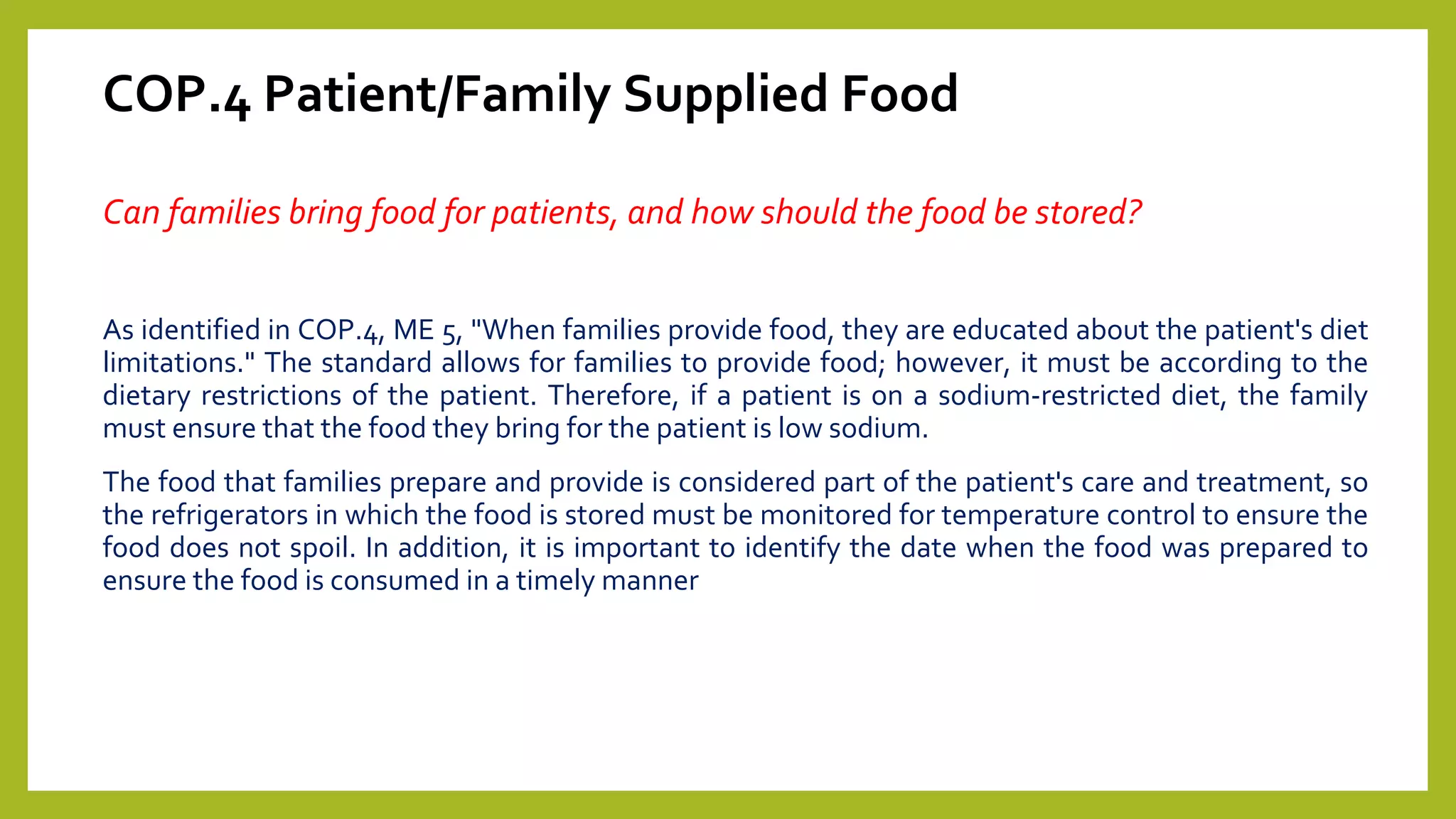 COP.4 Patient/Family Supplied Food
Can families bring food for patients, and how should the food be stored?
As identified in COP.4, ME 5, "When families provide food, they are educated about the patient's diet
limitations." The standard allows for families to provide food; however, it must be according to the
dietary restrictions of the patient. Therefore, if a patient is on a sodium-restricted diet, the family
must ensure that the food they bring for the patient is low sodium.
The food that families prepare and provide is considered part of the patient's care and treatment, so
the refrigerators in which the food is stored must be monitored for temperature control to ensure the
food does not spoil. In addition, it is important to identify the date when the food was prepared to
ensure the food is consumed in a timely manner
 