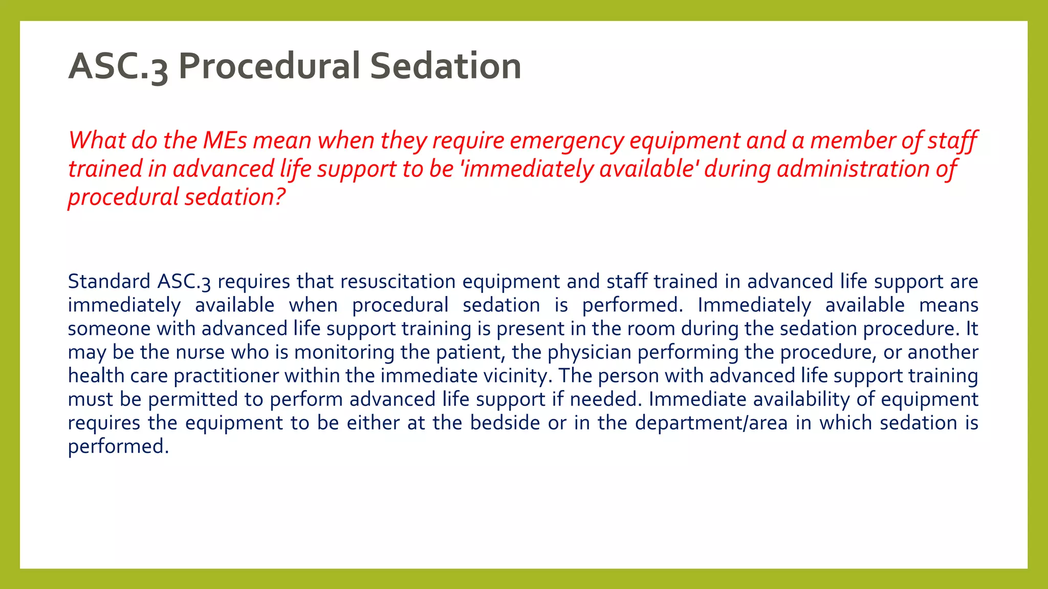 ASC.3 Procedural Sedation
What do the MEs mean when they require emergency equipment and a member of staff
trained in advanced life support to be 'immediately available' during administration of
procedural sedation?
Standard ASC.3 requires that resuscitation equipment and staff trained in advanced life support are
immediately available when procedural sedation is performed. Immediately available means
someone with advanced life support training is present in the room during the sedation procedure. It
may be the nurse who is monitoring the patient, the physician performing the procedure, or another
health care practitioner within the immediate vicinity. The person with advanced life support training
must be permitted to perform advanced life support if needed. Immediate availability of equipment
requires the equipment to be either at the bedside or in the department/area in which sedation is
performed.
 