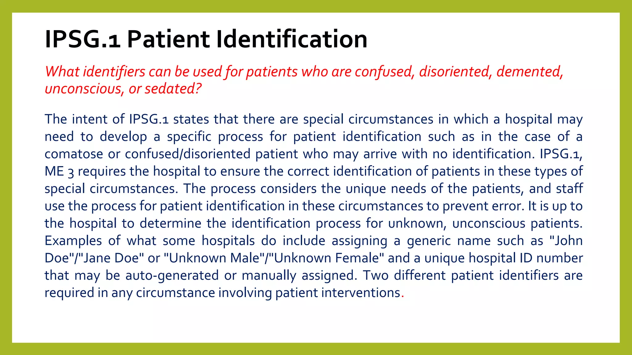 IPSG.1 Patient Identification
What identifiers can be used for patients who are confused, disoriented, demented,
unconscious, or sedated?
The intent of IPSG.1 states that there are special circumstances in which a hospital may
need to develop a specific process for patient identification such as in the case of a
comatose or confused/disoriented patient who may arrive with no identification. IPSG.1,
ME 3 requires the hospital to ensure the correct identification of patients in these types of
special circumstances. The process considers the unique needs of the patients, and staff
use the process for patient identification in these circumstances to prevent error. It is up to
the hospital to determine the identification process for unknown, unconscious patients.
Examples of what some hospitals do include assigning a generic name such as "John
Doe"/"Jane Doe" or "Unknown Male"/"Unknown Female" and a unique hospital ID number
that may be auto-generated or manually assigned. Two different patient identifiers are
required in any circumstance involving patient interventions.
 