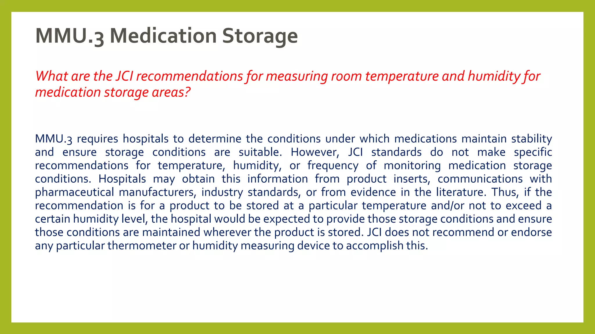 MMU.3 Medication Storage
What are the JCI recommendations for measuring room temperature and humidity for
medication storage areas?
MMU.3 requires hospitals to determine the conditions under which medications maintain stability
and ensure storage conditions are suitable. However, JCI standards do not make specific
recommendations for temperature, humidity, or frequency of monitoring medication storage
conditions. Hospitals may obtain this information from product inserts, communications with
pharmaceutical manufacturers, industry standards, or from evidence in the literature. Thus, if the
recommendation is for a product to be stored at a particular temperature and/or not to exceed a
certain humidity level, the hospital would be expected to provide those storage conditions and ensure
those conditions are maintained wherever the product is stored. JCI does not recommend or endorse
any particular thermometer or humidity measuring device to accomplish this.
 