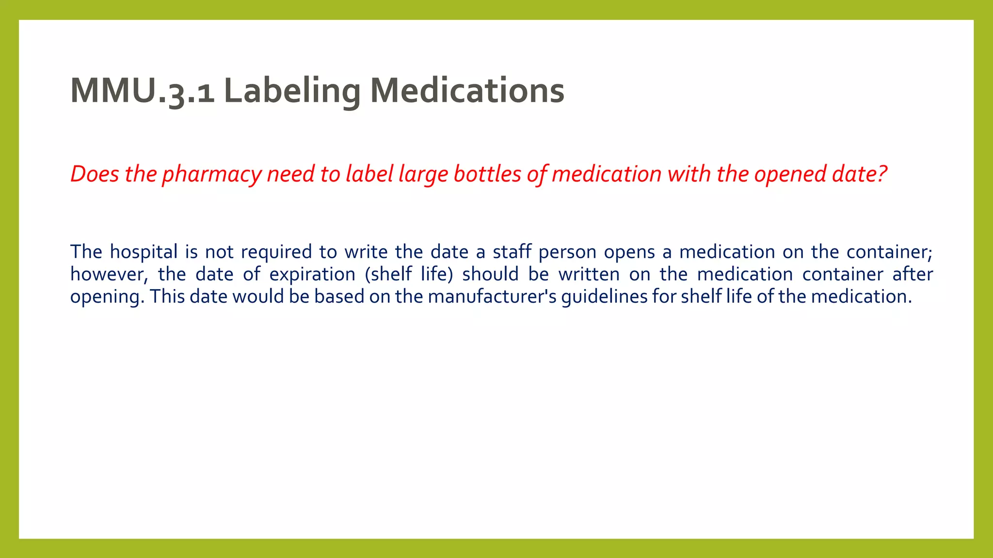 MMU.3.1 Labeling Medications
Does the pharmacy need to label large bottles of medication with the opened date?
The hospital is not required to write the date a staff person opens a medication on the container;
however, the date of expiration (shelf life) should be written on the medication container after
opening. This date would be based on the manufacturer's guidelines for shelf life of the medication.
 