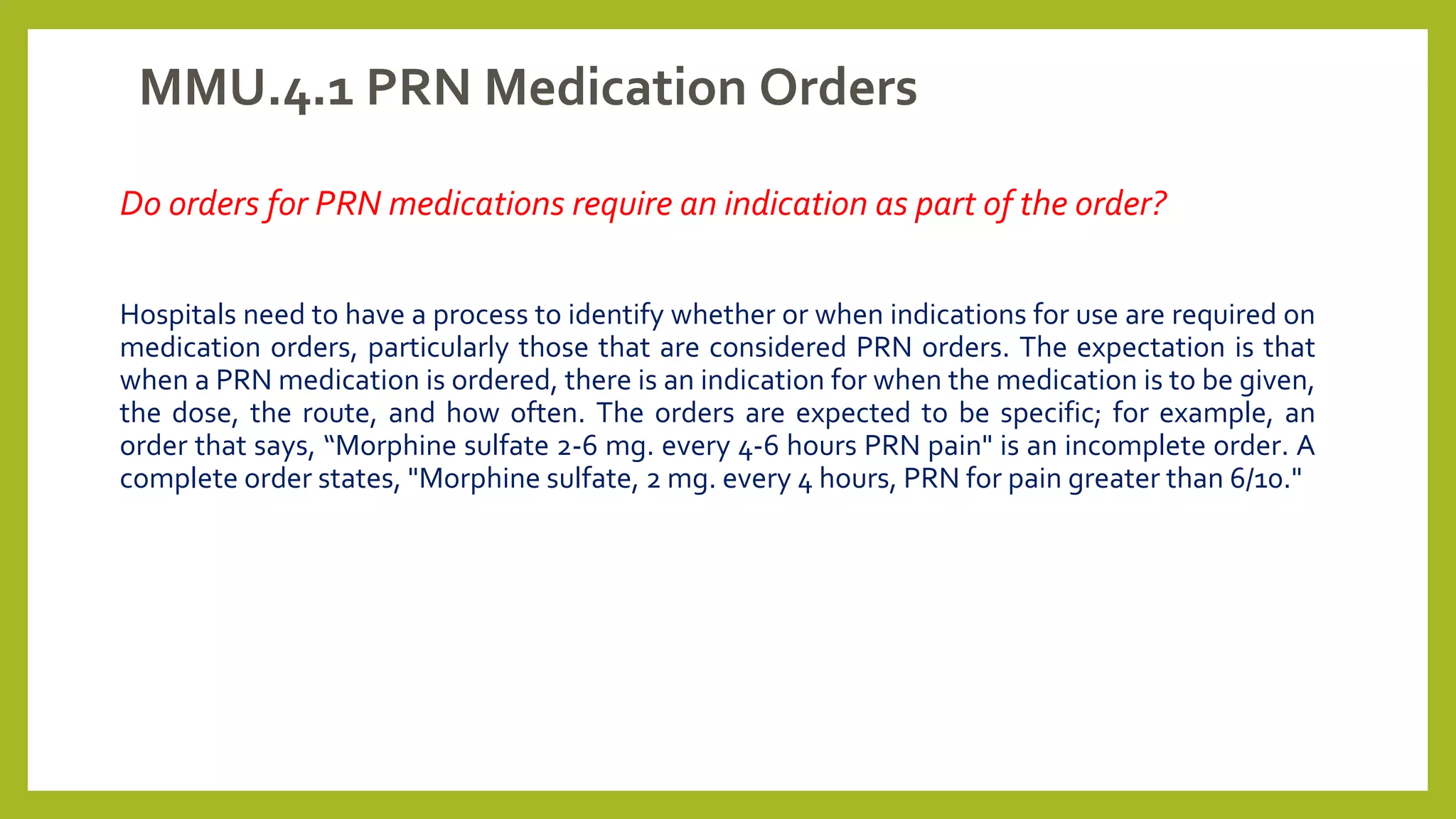 MMU.4.1 PRN Medication Orders
Do orders for PRN medications require an indication as part of the order?
Hospitals need to have a process to identify whether or when indications for use are required on
medication orders, particularly those that are considered PRN orders. The expectation is that
when a PRN medication is ordered, there is an indication for when the medication is to be given,
the dose, the route, and how often. The orders are expected to be specific; for example, an
order that says, “Morphine sulfate 2-6 mg. every 4-6 hours PRN pain" is an incomplete order. A
complete order states, "Morphine sulfate, 2 mg. every 4 hours, PRN for pain greater than 6/10."
 