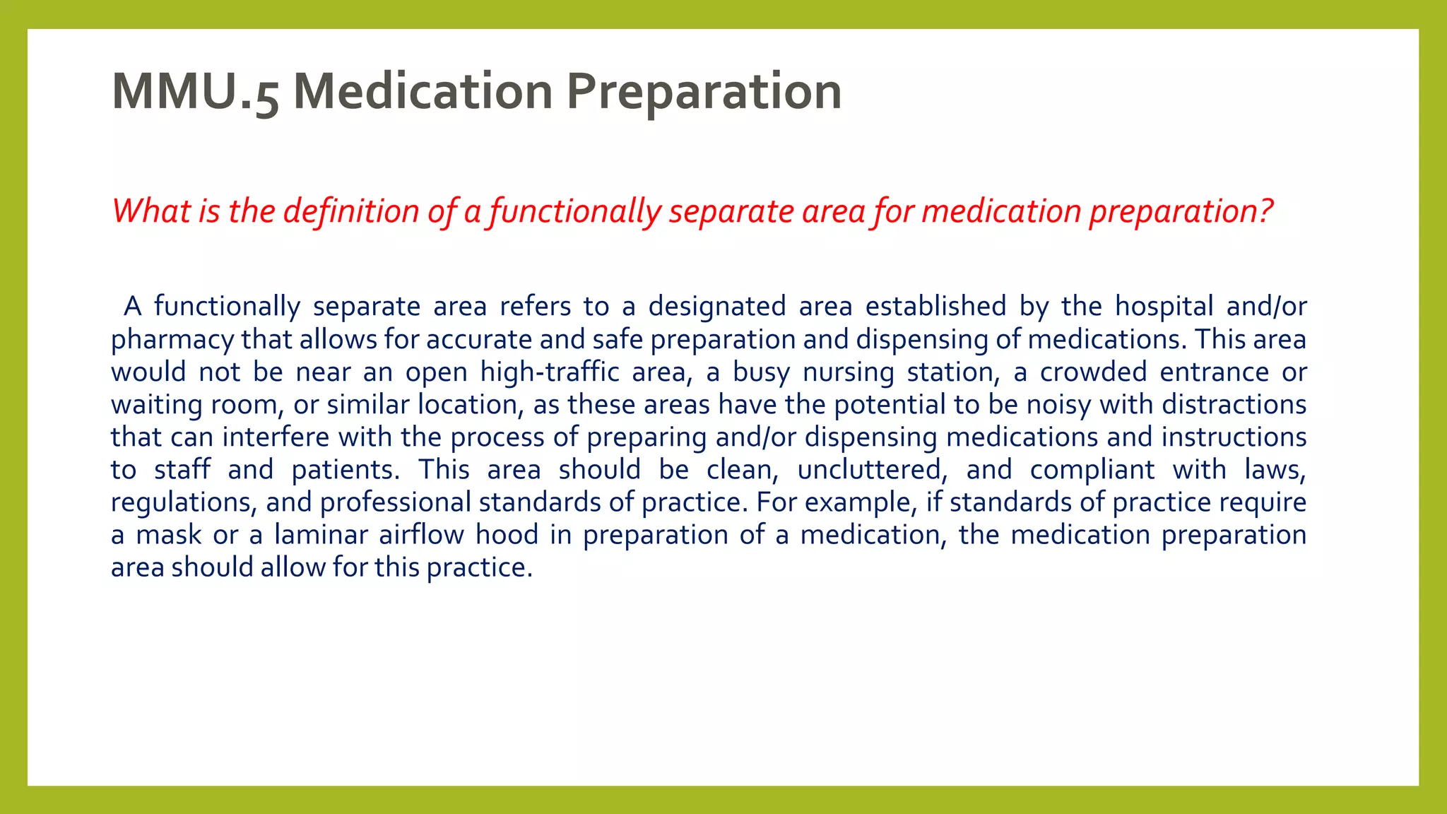 MMU.5 Medication Preparation
What is the definition of a functionally separate area for medication preparation?
A functionally separate area refers to a designated area established by the hospital and/or
pharmacy that allows for accurate and safe preparation and dispensing of medications. This area
would not be near an open high-traffic area, a busy nursing station, a crowded entrance or
waiting room, or similar location, as these areas have the potential to be noisy with distractions
that can interfere with the process of preparing and/or dispensing medications and instructions
to staff and patients. This area should be clean, uncluttered, and compliant with laws,
regulations, and professional standards of practice. For example, if standards of practice require
a mask or a laminar airflow hood in preparation of a medication, the medication preparation
area should allow for this practice.
 