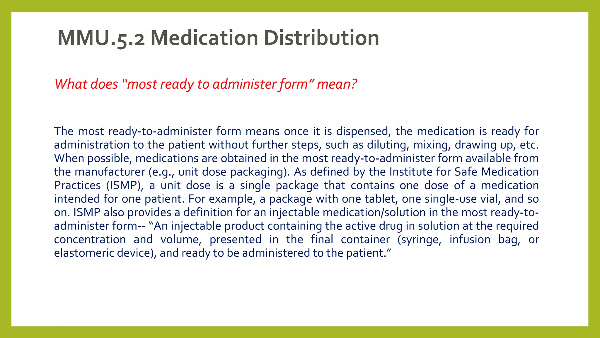 MMU.5.2 Medication Distribution
What does “most ready to administer form” mean?
The most ready-to-administer form means once it is dispensed, the medication is ready for
administration to the patient without further steps, such as diluting, mixing, drawing up, etc.
When possible, medications are obtained in the most ready-to-administer form available from
the manufacturer (e.g., unit dose packaging). As defined by the Institute for Safe Medication
Practices (ISMP), a unit dose is a single package that contains one dose of a medication
intended for one patient. For example, a package with one tablet, one single-use vial, and so
on. ISMP also provides a definition for an injectable medication/solution in the most ready-to-
administer form-- “An injectable product containing the active drug in solution at the required
concentration and volume, presented in the final container (syringe, infusion bag, or
elastomeric device), and ready to be administered to the patient.”
 