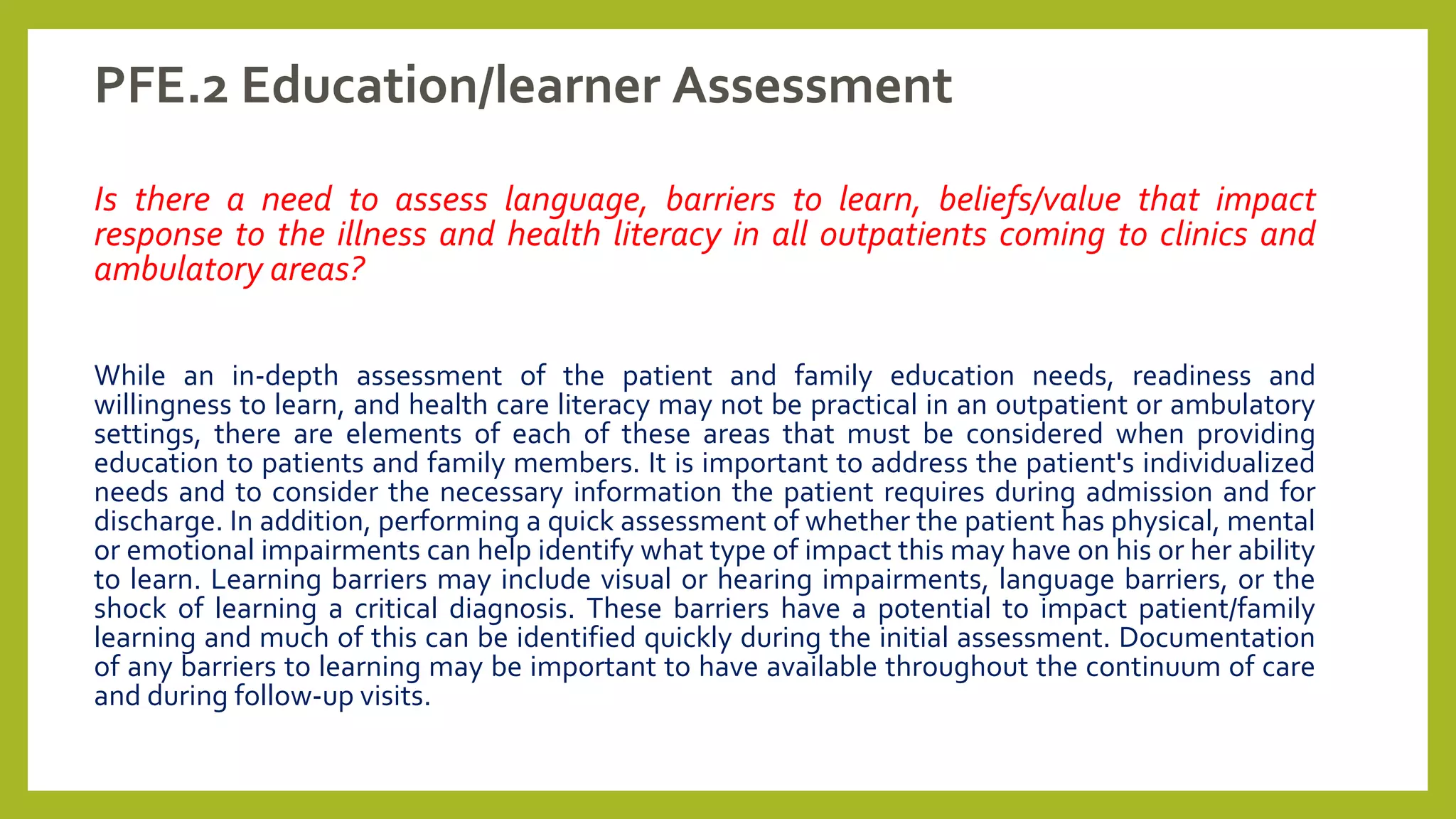 PFE.2 Education/learner Assessment
Is there a need to assess language, barriers to learn, beliefs/value that impact
response to the illness and health literacy in all outpatients coming to clinics and
ambulatory areas?
While an in-depth assessment of the patient and family education needs, readiness and
willingness to learn, and health care literacy may not be practical in an outpatient or ambulatory
settings, there are elements of each of these areas that must be considered when providing
education to patients and family members. It is important to address the patient's individualized
needs and to consider the necessary information the patient requires during admission and for
discharge. In addition, performing a quick assessment of whether the patient has physical, mental
or emotional impairments can help identify what type of impact this may have on his or her ability
to learn. Learning barriers may include visual or hearing impairments, language barriers, or the
shock of learning a critical diagnosis. These barriers have a potential to impact patient/family
learning and much of this can be identified quickly during the initial assessment. Documentation
of any barriers to learning may be important to have available throughout the continuum of care
and during follow-up visits.
 