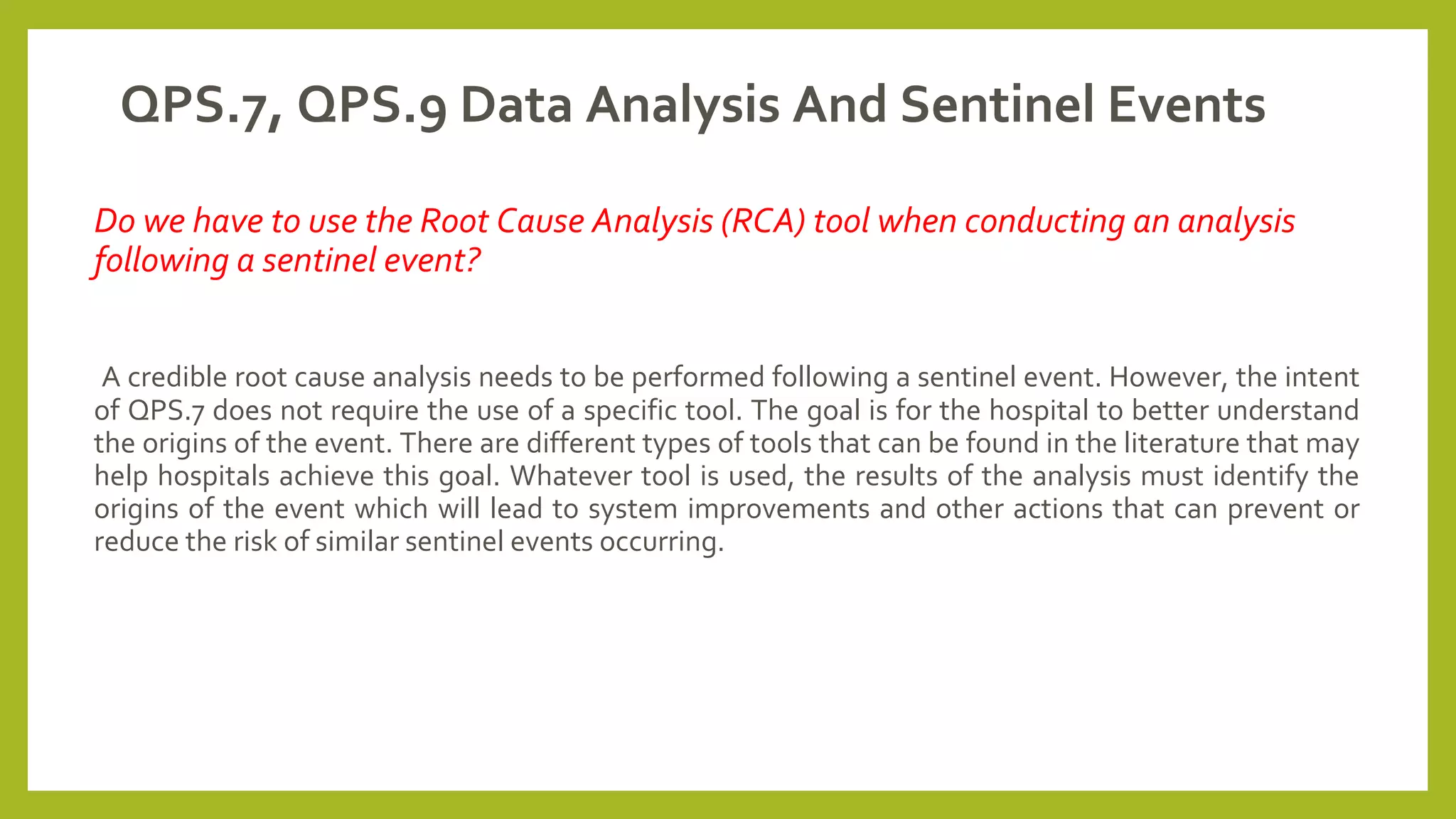 QPS.7, QPS.9 Data Analysis And Sentinel Events
Do we have to use the Root Cause Analysis (RCA) tool when conducting an analysis
following a sentinel event?
A credible root cause analysis needs to be performed following a sentinel event. However, the intent
of QPS.7 does not require the use of a specific tool. The goal is for the hospital to better understand
the origins of the event. There are different types of tools that can be found in the literature that may
help hospitals achieve this goal. Whatever tool is used, the results of the analysis must identify the
origins of the event which will lead to system improvements and other actions that can prevent or
reduce the risk of similar sentinel events occurring.
 