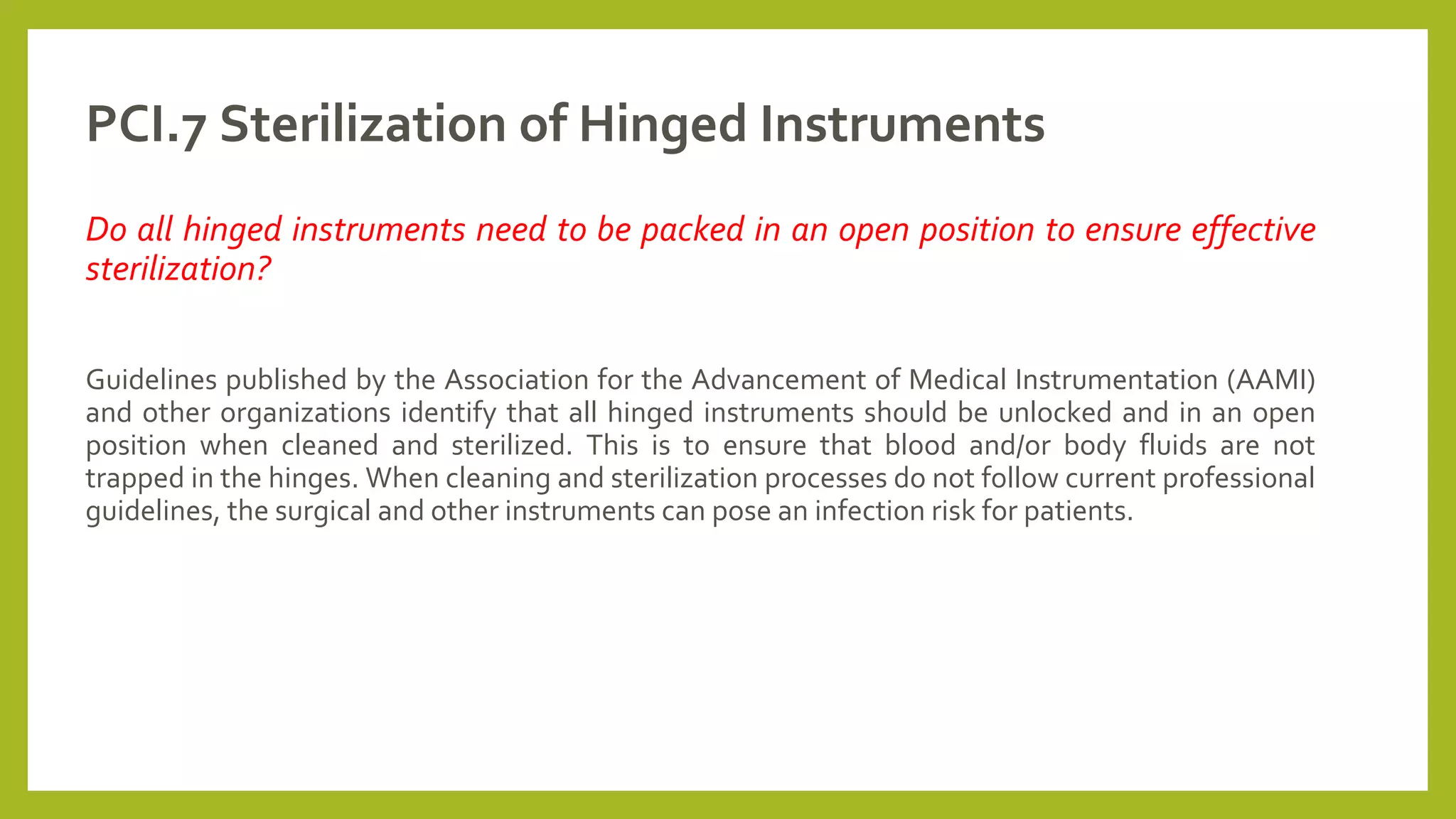 PCI.7 Sterilization of Hinged Instruments
Do all hinged instruments need to be packed in an open position to ensure effective
sterilization?
Guidelines published by the Association for the Advancement of Medical Instrumentation (AAMI)
and other organizations identify that all hinged instruments should be unlocked and in an open
position when cleaned and sterilized. This is to ensure that blood and/or body fluids are not
trapped in the hinges. When cleaning and sterilization processes do not follow current professional
guidelines, the surgical and other instruments can pose an infection risk for patients.
 