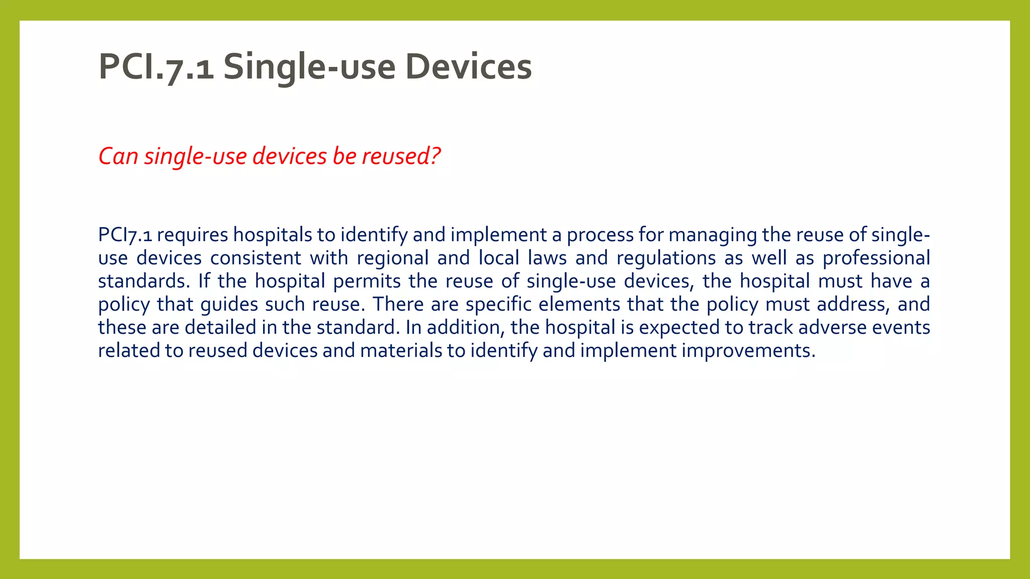 PCI.7.1 Single-use Devices
Can single-use devices be reused?
PCI7.1 requires hospitals to identify and implement a process for managing the reuse of single-
use devices consistent with regional and local laws and regulations as well as professional
standards. If the hospital permits the reuse of single-use devices, the hospital must have a
policy that guides such reuse. There are specific elements that the policy must address, and
these are detailed in the standard. In addition, the hospital is expected to track adverse events
related to reused devices and materials to identify and implement improvements.
 