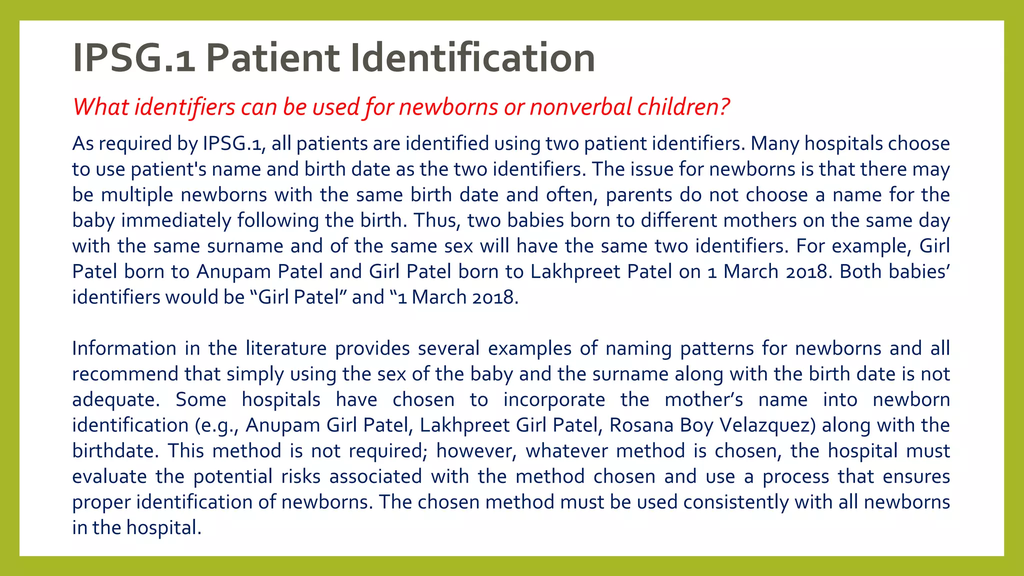 IPSG.1 Patient Identification
What identifiers can be used for newborns or nonverbal children?
As required by IPSG.1, all patients are identified using two patient identifiers. Many hospitals choose
to use patient's name and birth date as the two identifiers. The issue for newborns is that there may
be multiple newborns with the same birth date and often, parents do not choose a name for the
baby immediately following the birth. Thus, two babies born to different mothers on the same day
with the same surname and of the same sex will have the same two identifiers. For example, Girl
Patel born to Anupam Patel and Girl Patel born to Lakhpreet Patel on 1 March 2018. Both babies’
identifiers would be “Girl Patel” and “1 March 2018.
Information in the literature provides several examples of naming patterns for newborns and all
recommend that simply using the sex of the baby and the surname along with the birth date is not
adequate. Some hospitals have chosen to incorporate the mother’s name into newborn
identification (e.g., Anupam Girl Patel, Lakhpreet Girl Patel, Rosana Boy Velazquez) along with the
birthdate. This method is not required; however, whatever method is chosen, the hospital must
evaluate the potential risks associated with the method chosen and use a process that ensures
proper identification of newborns. The chosen method must be used consistently with all newborns
in the hospital.
 