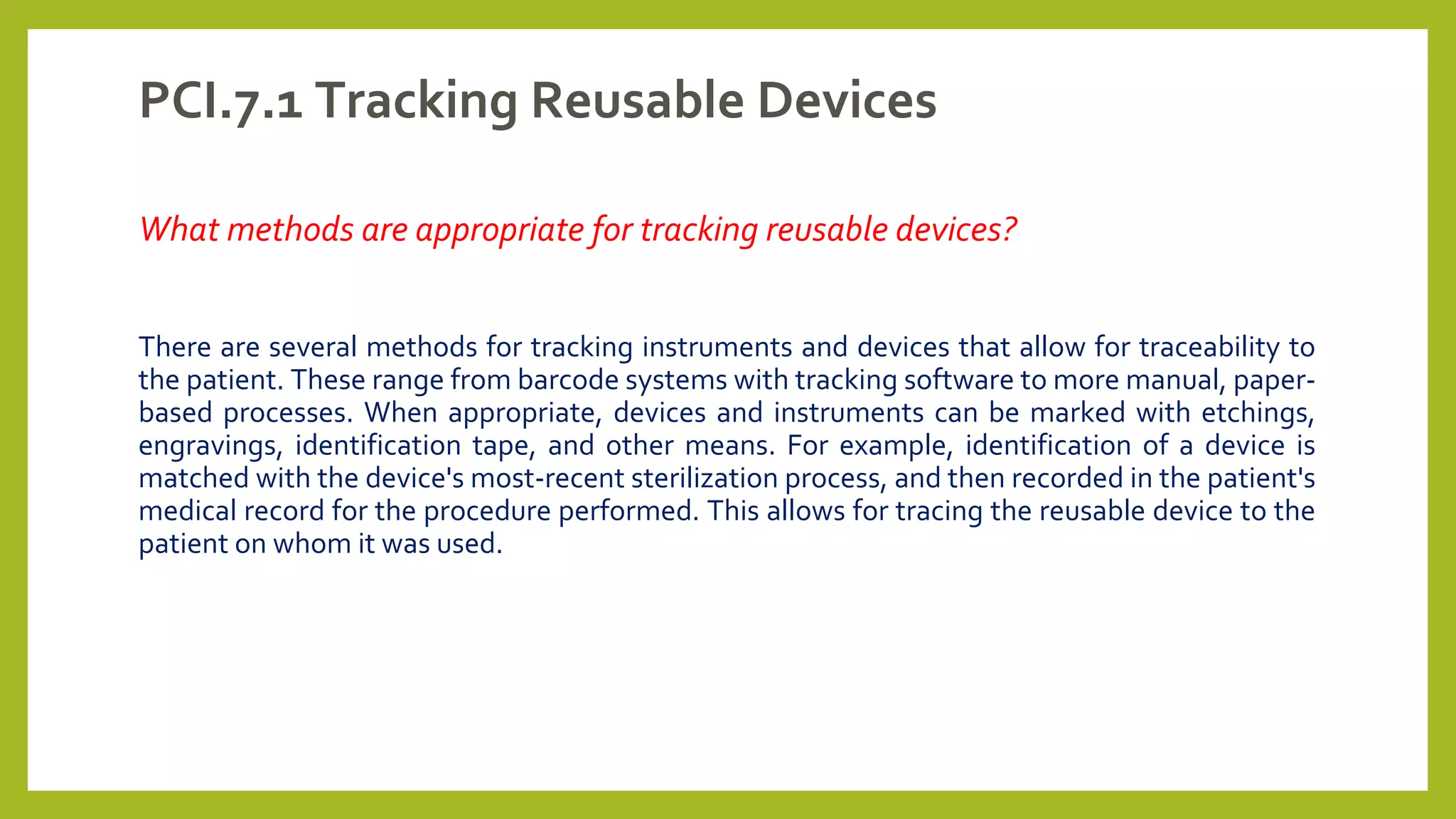 PCI.7.1 Tracking Reusable Devices
What methods are appropriate for tracking reusable devices?
There are several methods for tracking instruments and devices that allow for traceability to
the patient. These range from barcode systems with tracking software to more manual, paper-
based processes. When appropriate, devices and instruments can be marked with etchings,
engravings, identification tape, and other means. For example, identification of a device is
matched with the device's most-recent sterilization process, and then recorded in the patient's
medical record for the procedure performed. This allows for tracing the reusable device to the
patient on whom it was used.
 