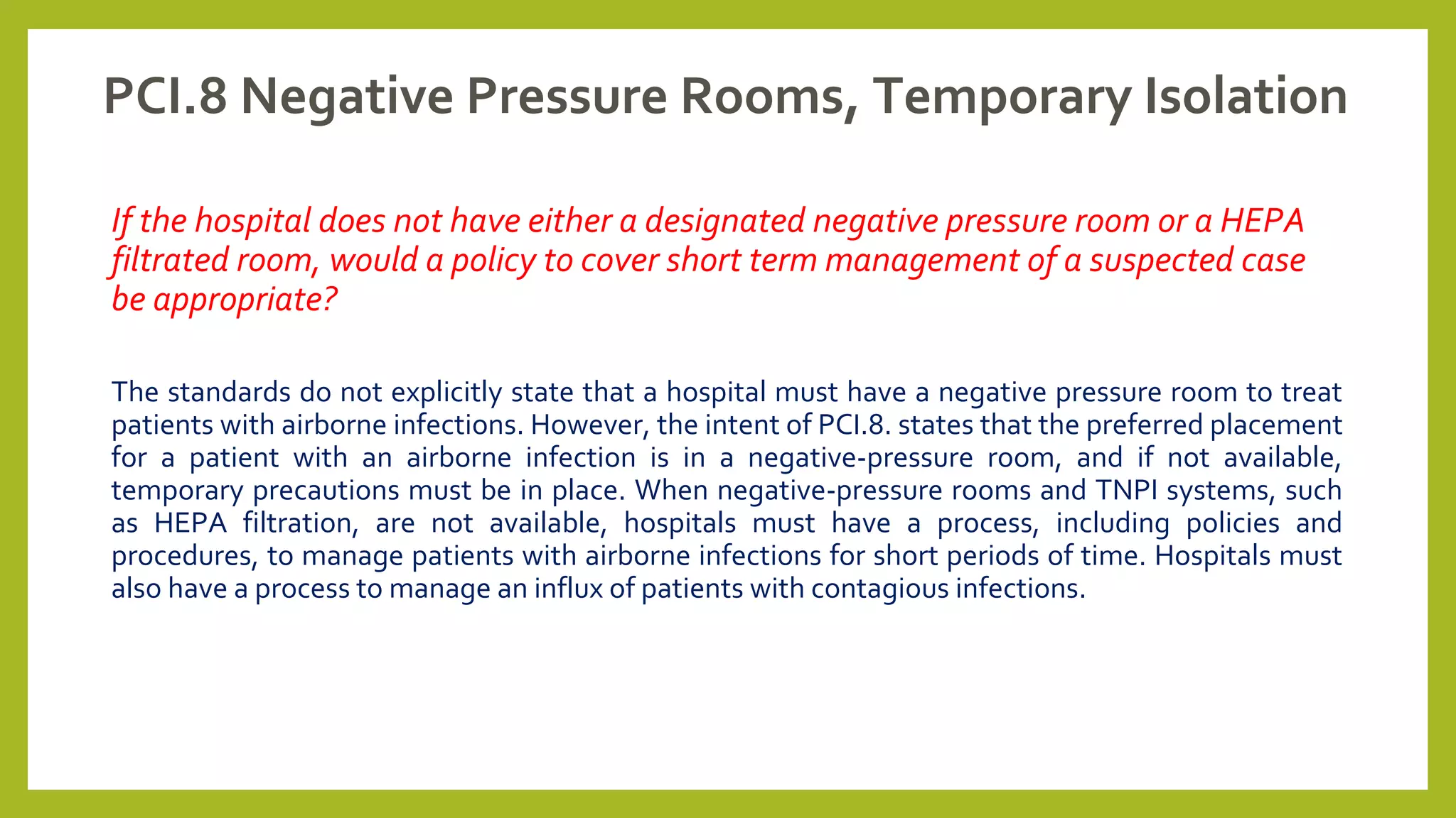 PCI.8 Negative Pressure Rooms, Temporary Isolation
If the hospital does not have either a designated negative pressure room or a HEPA
filtrated room, would a policy to cover short term management of a suspected case
be appropriate?
The standards do not explicitly state that a hospital must have a negative pressure room to treat
patients with airborne infections. However, the intent of PCI.8. states that the preferred placement
for a patient with an airborne infection is in a negative-pressure room, and if not available,
temporary precautions must be in place. When negative-pressure rooms and TNPI systems, such
as HEPA filtration, are not available, hospitals must have a process, including policies and
procedures, to manage patients with airborne infections for short periods of time. Hospitals must
also have a process to manage an influx of patients with contagious infections.
 