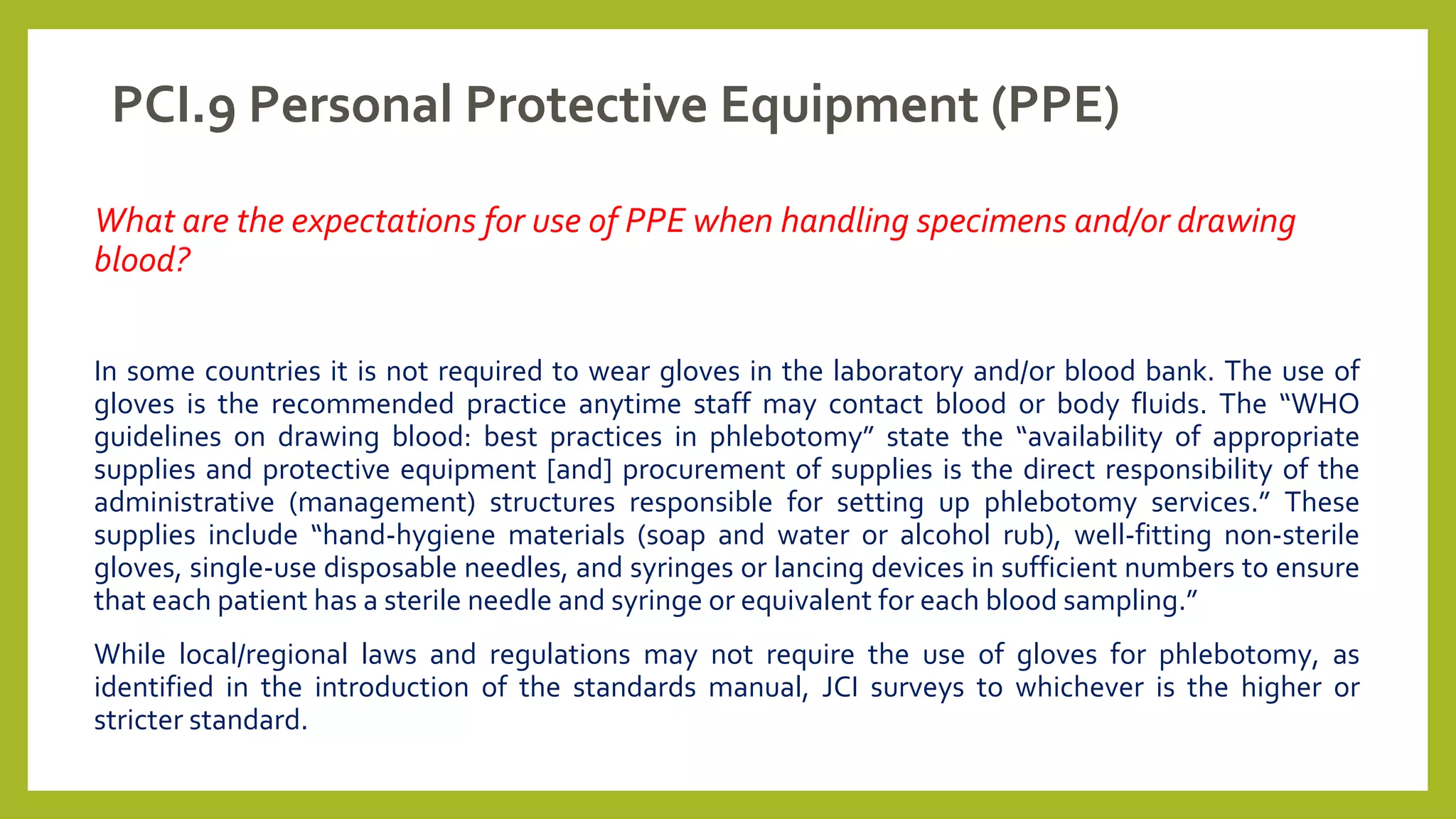 PCI.9 Personal Protective Equipment (PPE)
What are the expectations for use of PPE when handling specimens and/or drawing
blood?
In some countries it is not required to wear gloves in the laboratory and/or blood bank. The use of
gloves is the recommended practice anytime staff may contact blood or body fluids. The “WHO
guidelines on drawing blood: best practices in phlebotomy” state the “availability of appropriate
supplies and protective equipment [and] procurement of supplies is the direct responsibility of the
administrative (management) structures responsible for setting up phlebotomy services.” These
supplies include “hand-hygiene materials (soap and water or alcohol rub), well-fitting non-sterile
gloves, single-use disposable needles, and syringes or lancing devices in sufficient numbers to ensure
that each patient has a sterile needle and syringe or equivalent for each blood sampling.”
While local/regional laws and regulations may not require the use of gloves for phlebotomy, as
identified in the introduction of the standards manual, JCI surveys to whichever is the higher or
stricter standard.
 