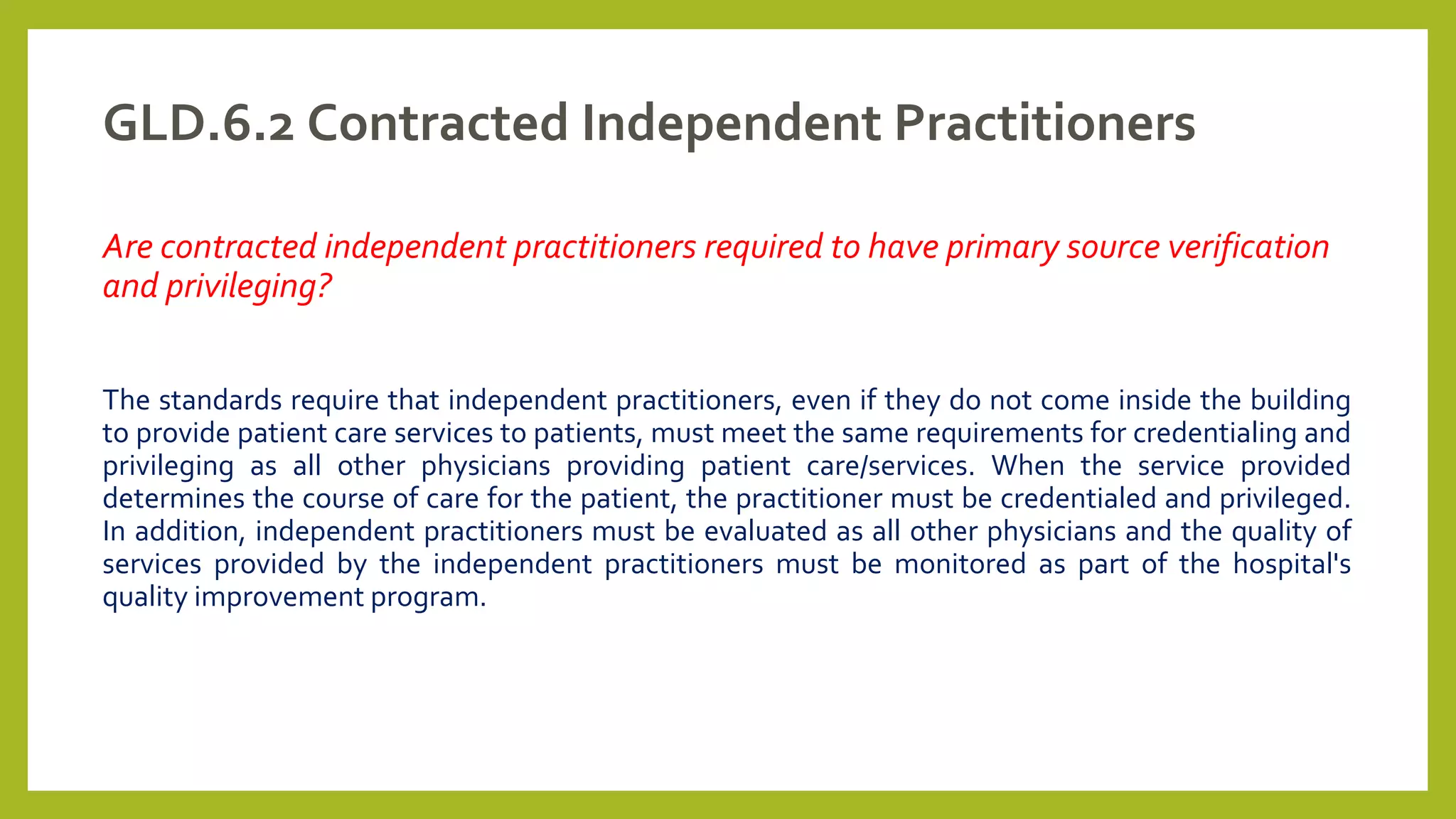 GLD.6.2 Contracted Independent Practitioners
Are contracted independent practitioners required to have primary source verification
and privileging?
The standards require that independent practitioners, even if they do not come inside the building
to provide patient care services to patients, must meet the same requirements for credentialing and
privileging as all other physicians providing patient care/services. When the service provided
determines the course of care for the patient, the practitioner must be credentialed and privileged.
In addition, independent practitioners must be evaluated as all other physicians and the quality of
services provided by the independent practitioners must be monitored as part of the hospital's
quality improvement program.
 