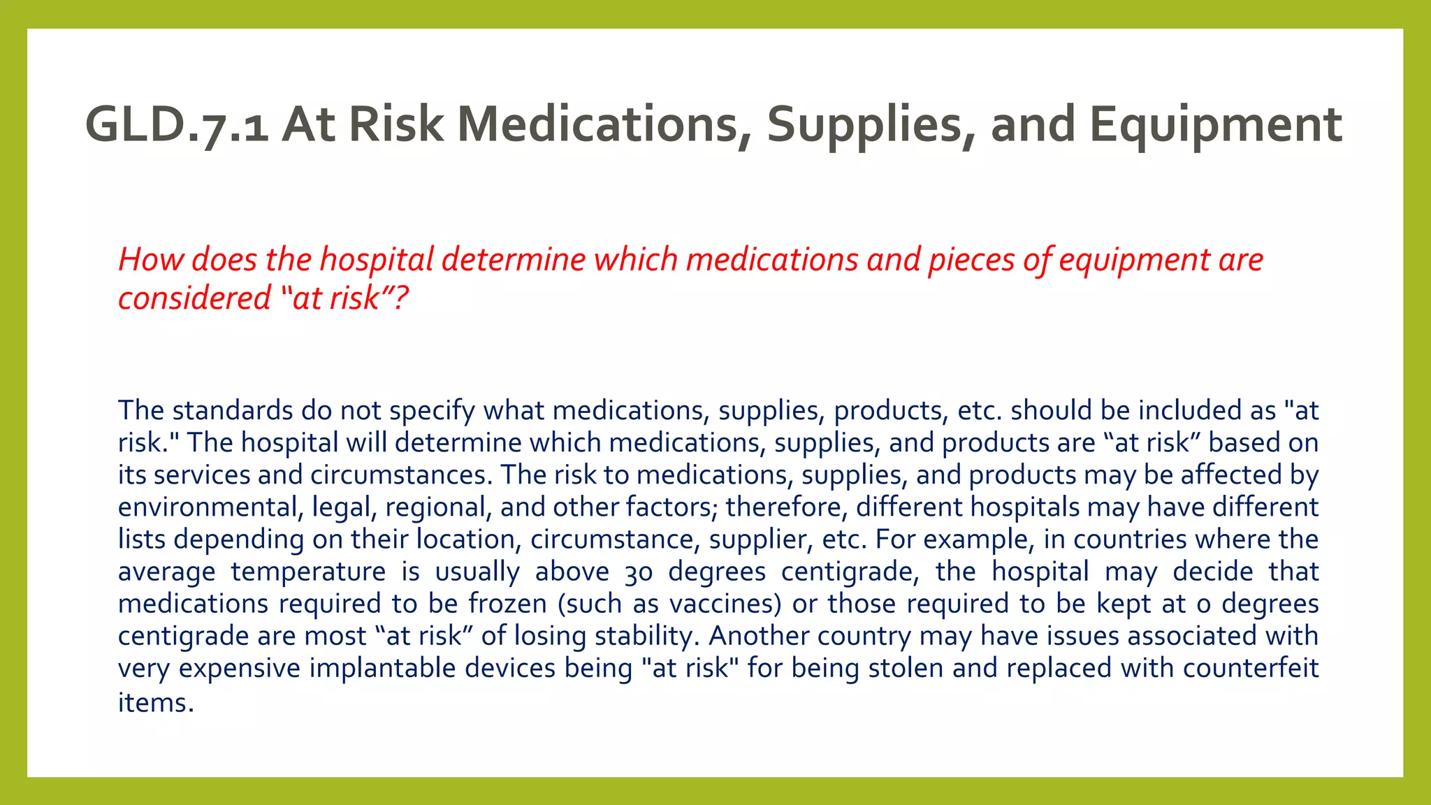 GLD.7.1 At Risk Medications, Supplies, and Equipment
How does the hospital determine which medications and pieces of equipment are
considered “at risk”?
The standards do not specify what medications, supplies, products, etc. should be included as "at
risk." The hospital will determine which medications, supplies, and products are “at risk” based on
its services and circumstances. The risk to medications, supplies, and products may be affected by
environmental, legal, regional, and other factors; therefore, different hospitals may have different
lists depending on their location, circumstance, supplier, etc. For example, in countries where the
average temperature is usually above 30 degrees centigrade, the hospital may decide that
medications required to be frozen (such as vaccines) or those required to be kept at 0 degrees
centigrade are most “at risk” of losing stability. Another country may have issues associated with
very expensive implantable devices being "at risk" for being stolen and replaced with counterfeit
items.
 