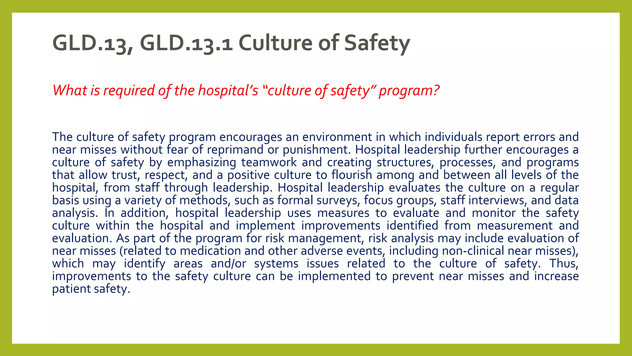 GLD.13, GLD.13.1 Culture of Safety
What is required of the hospital’s “culture of safety” program?
The culture of safety program encourages an environment in which individuals report errors and
near misses without fear of reprimand or punishment. Hospital leadership further encourages a
culture of safety by emphasizing teamwork and creating structures, processes, and programs
that allow trust, respect, and a positive culture to flourish among and between all levels of the
hospital, from staff through leadership. Hospital leadership evaluates the culture on a regular
basis using a variety of methods, such as formal surveys, focus groups, staff interviews, and data
analysis. In addition, hospital leadership uses measures to evaluate and monitor the safety
culture within the hospital and implement improvements identified from measurement and
evaluation. As part of the program for risk management, risk analysis may include evaluation of
near misses (related to medication and other adverse events, including non-clinical near misses),
which may identify areas and/or systems issues related to the culture of safety. Thus,
improvements to the safety culture can be implemented to prevent near misses and increase
patient safety.
 