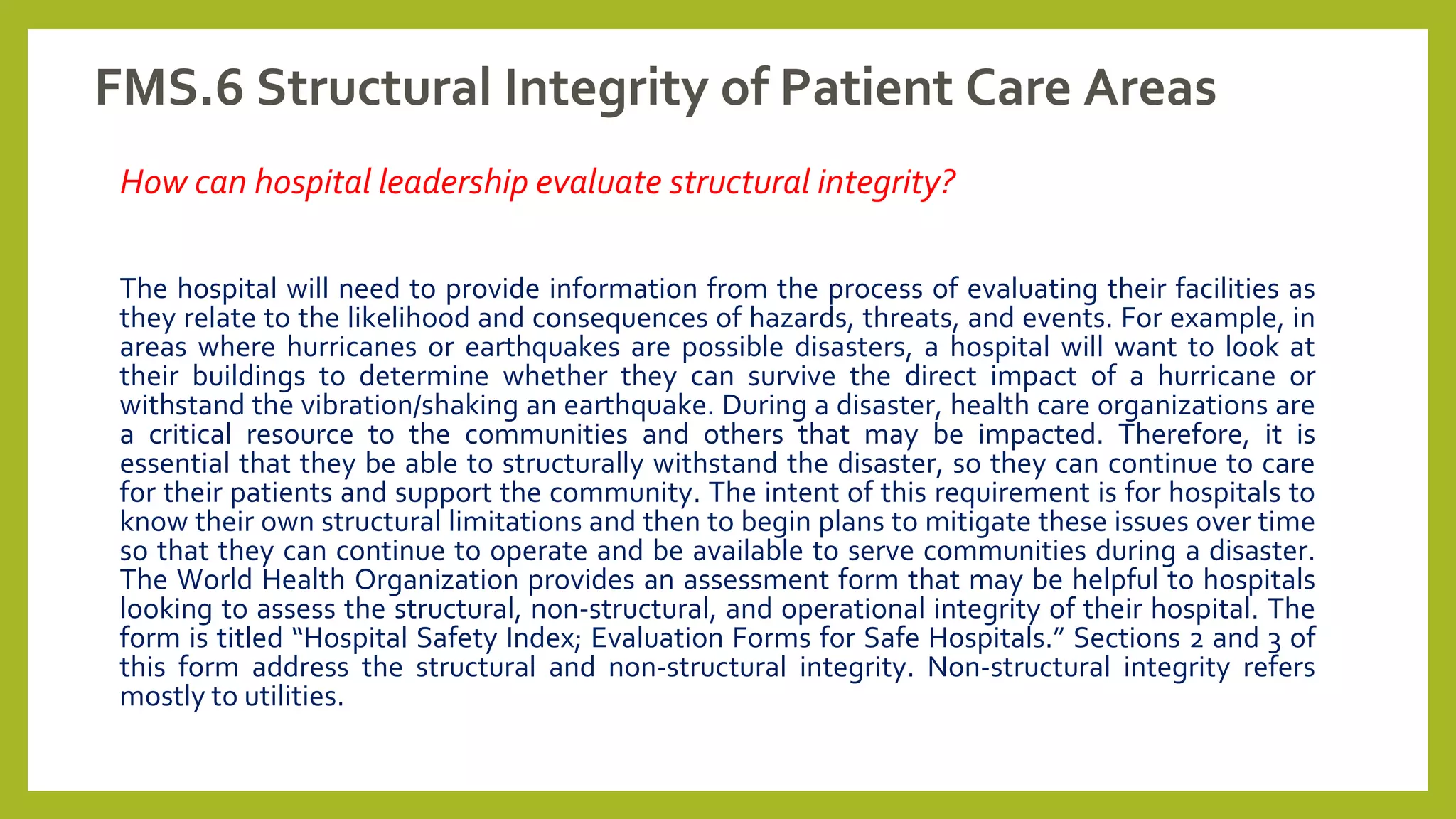 FMS.6 Structural Integrity of Patient Care Areas
How can hospital leadership evaluate structural integrity?
The hospital will need to provide information from the process of evaluating their facilities as
they relate to the likelihood and consequences of hazards, threats, and events. For example, in
areas where hurricanes or earthquakes are possible disasters, a hospital will want to look at
their buildings to determine whether they can survive the direct impact of a hurricane or
withstand the vibration/shaking an earthquake. During a disaster, health care organizations are
a critical resource to the communities and others that may be impacted. Therefore, it is
essential that they be able to structurally withstand the disaster, so they can continue to care
for their patients and support the community. The intent of this requirement is for hospitals to
know their own structural limitations and then to begin plans to mitigate these issues over time
so that they can continue to operate and be available to serve communities during a disaster.
The World Health Organization provides an assessment form that may be helpful to hospitals
looking to assess the structural, non-structural, and operational integrity of their hospital. The
form is titled “Hospital Safety Index; Evaluation Forms for Safe Hospitals.” Sections 2 and 3 of
this form address the structural and non-structural integrity. Non-structural integrity refers
mostly to utilities.
 