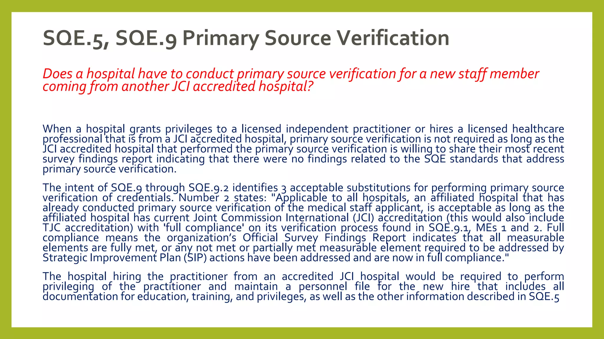 SQE.5, SQE.9 Primary Source Verification
Does a hospital have to conduct primary source verification for a new staff member
coming from another JCI accredited hospital?
When a hospital grants privileges to a licensed independent practitioner or hires a licensed healthcare
professional that is from a JCI accredited hospital, primary source verification is not required as long as the
JCI accredited hospital that performed the primary source verification is willing to share their most recent
survey findings report indicating that there were no findings related to the SQE standards that address
primary source verification.
The intent of SQE.9 through SQE.9.2 identifies 3 acceptable substitutions for performing primary source
verification of credentials. Number 2 states: "Applicable to all hospitals, an affiliated hospital that has
already conducted primary source verification of the medical staff applicant, is acceptable as long as the
affiliated hospital has current Joint Commission International (JCI) accreditation (this would also include
TJC accreditation) with 'full compliance' on its verification process found in SQE.9.1, MEs 1 and 2. Full
compliance means the organization’s Official Survey Findings Report indicates that all measurable
elements are fully met, or any not met or partially met measurable element required to be addressed by
Strategic Improvement Plan (SIP) actions have been addressed and are now in full compliance."
The hospital hiring the practitioner from an accredited JCI hospital would be required to perform
privileging of the practitioner and maintain a personnel file for the new hire that includes all
documentation for education, training, and privileges, as well as the other information described in SQE.5
 