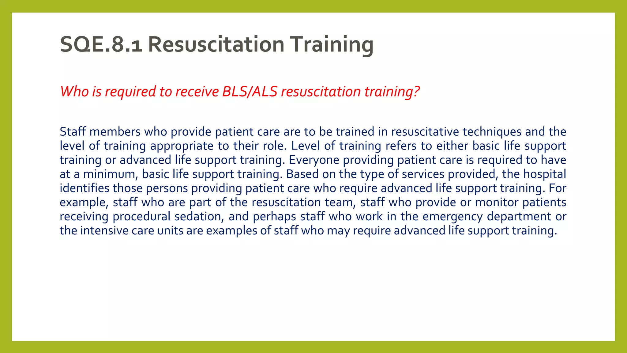 SQE.8.1 Resuscitation Training
Who is required to receive BLS/ALS resuscitation training?
Staff members who provide patient care are to be trained in resuscitative techniques and the
level of training appropriate to their role. Level of training refers to either basic life support
training or advanced life support training. Everyone providing patient care is required to have
at a minimum, basic life support training. Based on the type of services provided, the hospital
identifies those persons providing patient care who require advanced life support training. For
example, staff who are part of the resuscitation team, staff who provide or monitor patients
receiving procedural sedation, and perhaps staff who work in the emergency department or
the intensive care units are examples of staff who may require advanced life support training.
 