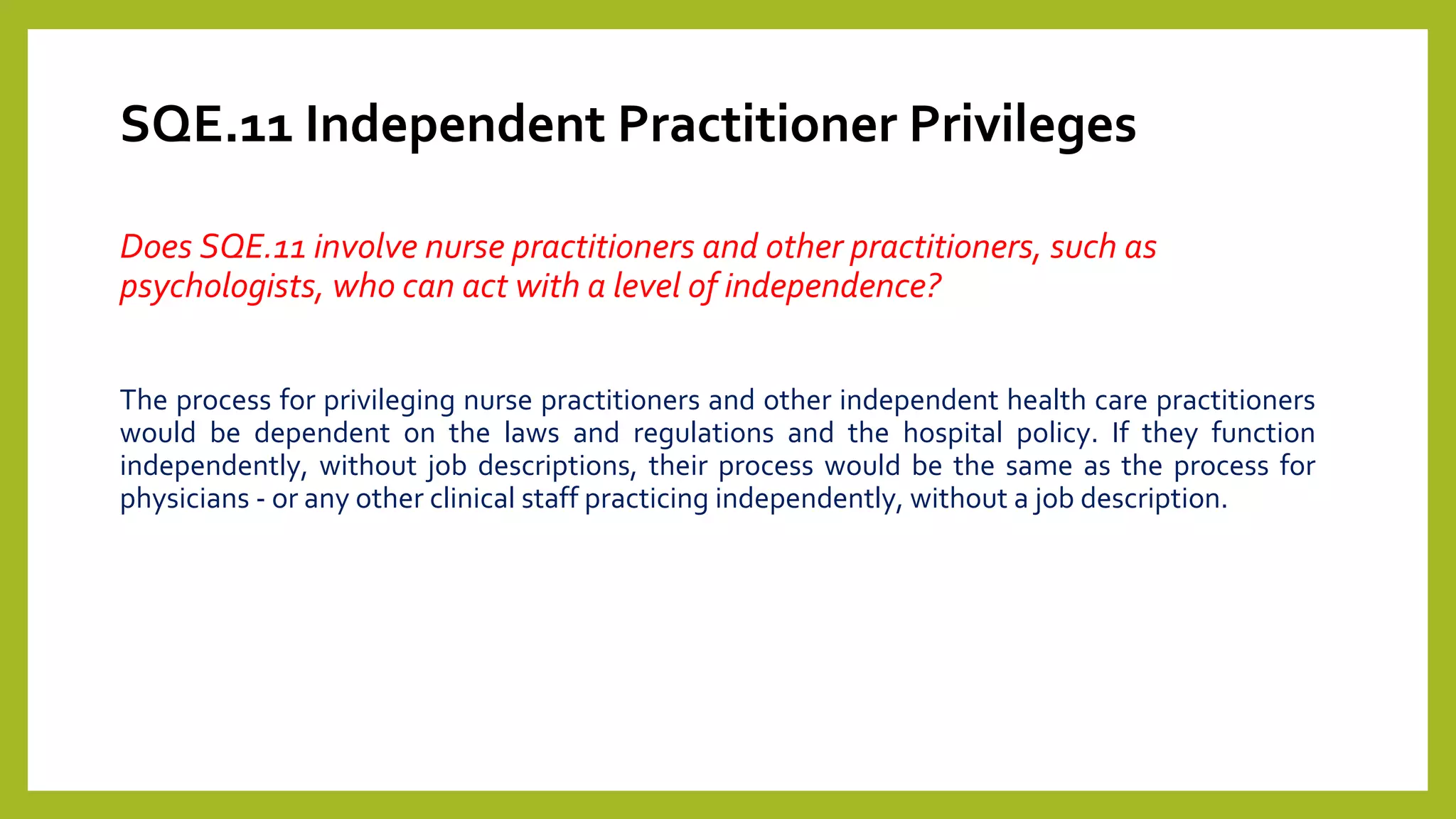 SQE.11 Independent Practitioner Privileges
Does SQE.11 involve nurse practitioners and other practitioners, such as
psychologists, who can act with a level of independence?
The process for privileging nurse practitioners and other independent health care practitioners
would be dependent on the laws and regulations and the hospital policy. If they function
independently, without job descriptions, their process would be the same as the process for
physicians - or any other clinical staff practicing independently, without a job description.
 