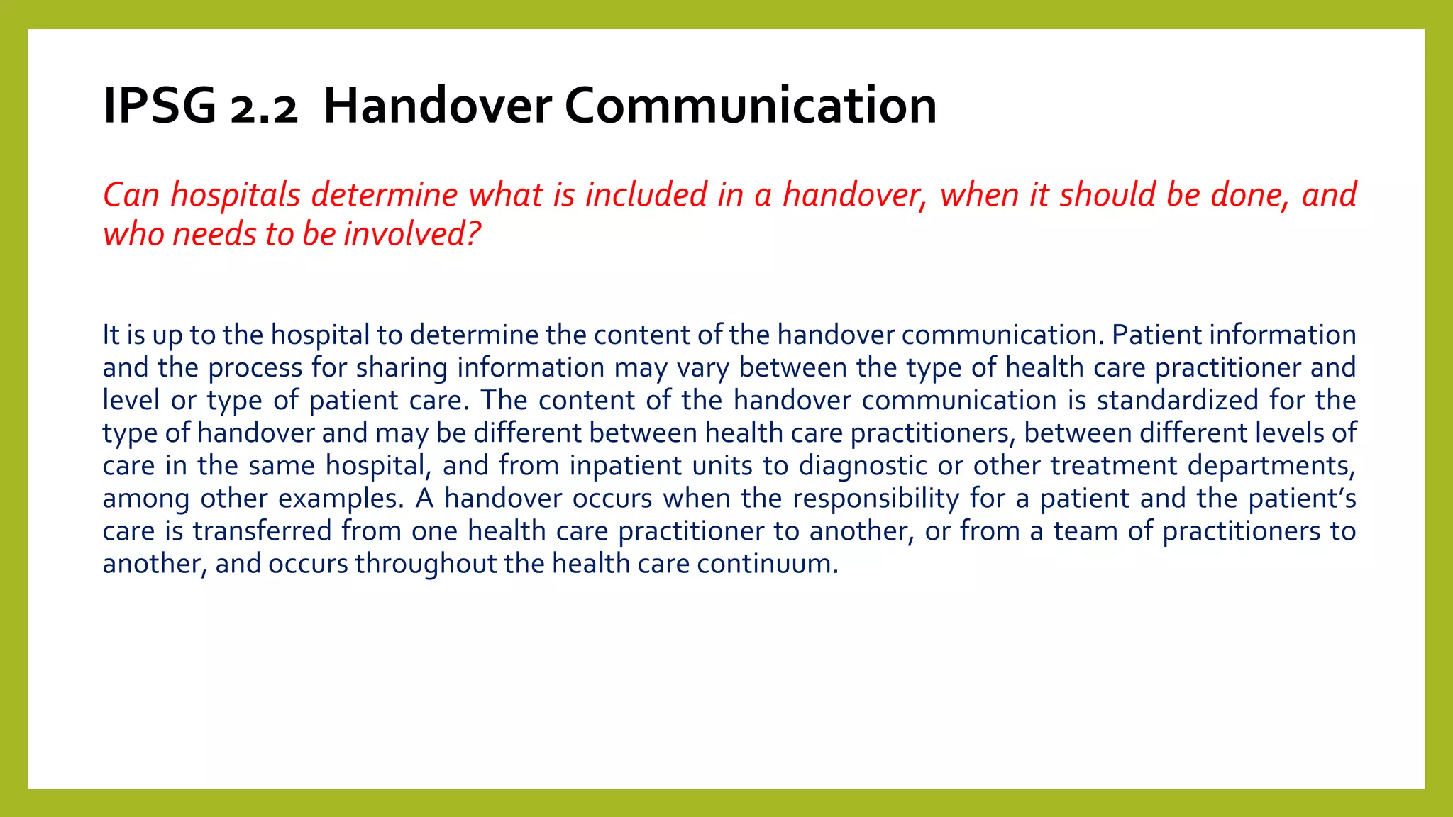 IPSG 2.2 Handover Communication
Can hospitals determine what is included in a handover, when it should be done, and
who needs to be involved?
It is up to the hospital to determine the content of the handover communication. Patient information
and the process for sharing information may vary between the type of health care practitioner and
level or type of patient care. The content of the handover communication is standardized for the
type of handover and may be different between health care practitioners, between different levels of
care in the same hospital, and from inpatient units to diagnostic or other treatment departments,
among other examples. A handover occurs when the responsibility for a patient and the patient’s
care is transferred from one health care practitioner to another, or from a team of practitioners to
another, and occurs throughout the health care continuum.
 