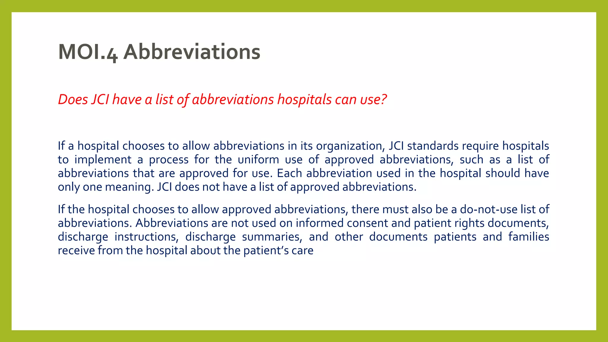 MOI.4 Abbreviations
Does JCI have a list of abbreviations hospitals can use?
If a hospital chooses to allow abbreviations in its organization, JCI standards require hospitals
to implement a process for the uniform use of approved abbreviations, such as a list of
abbreviations that are approved for use. Each abbreviation used in the hospital should have
only one meaning. JCI does not have a list of approved abbreviations.
If the hospital chooses to allow approved abbreviations, there must also be a do-not-use list of
abbreviations. Abbreviations are not used on informed consent and patient rights documents,
discharge instructions, discharge summaries, and other documents patients and families
receive from the hospital about the patient’s care
 
