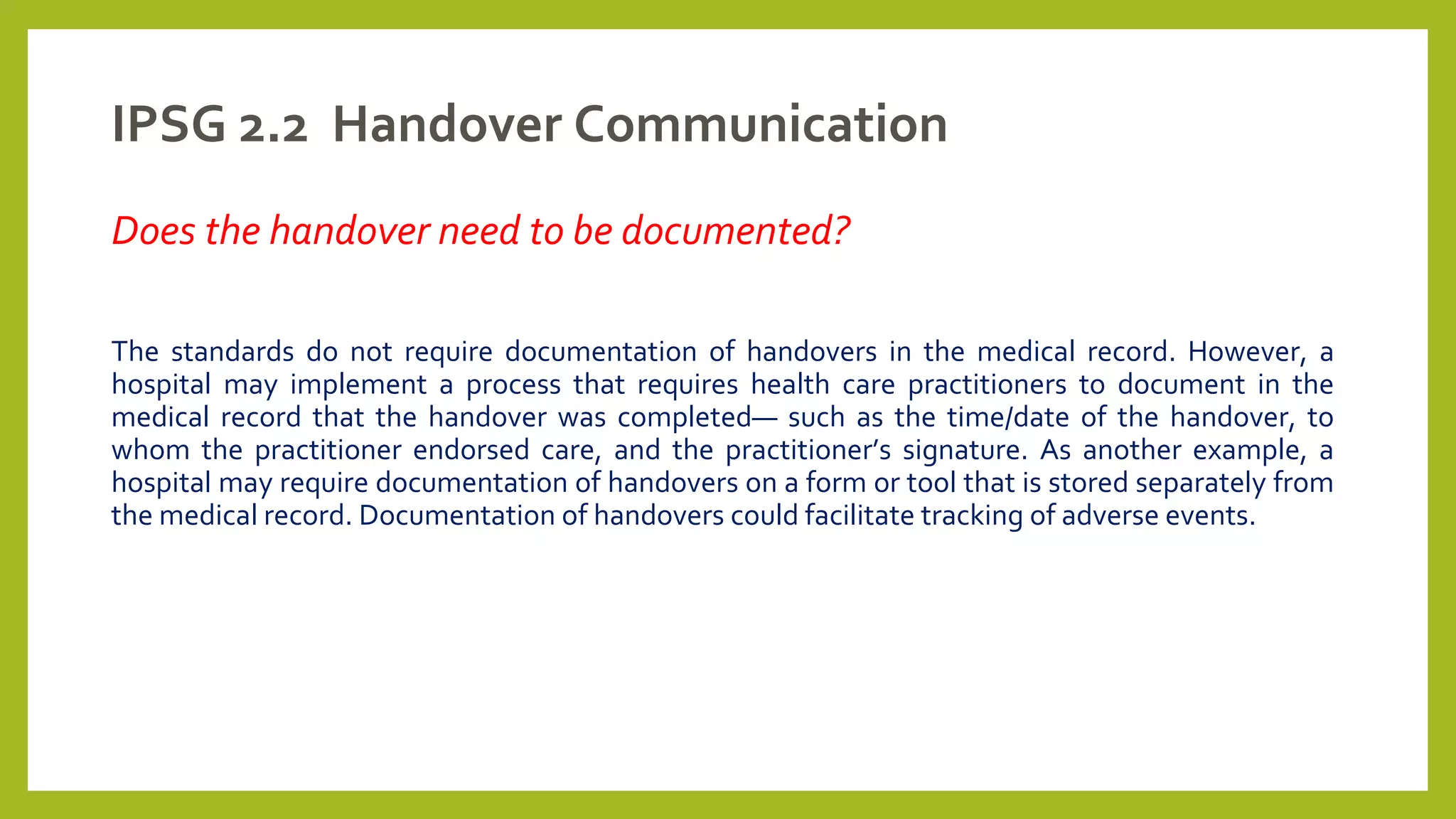 IPSG 2.2 Handover Communication
Does the handover need to be documented?
The standards do not require documentation of handovers in the medical record. However, a
hospital may implement a process that requires health care practitioners to document in the
medical record that the handover was completed— such as the time/date of the handover, to
whom the practitioner endorsed care, and the practitioner’s signature. As another example, a
hospital may require documentation of handovers on a form or tool that is stored separately from
the medical record. Documentation of handovers could facilitate tracking of adverse events.
 