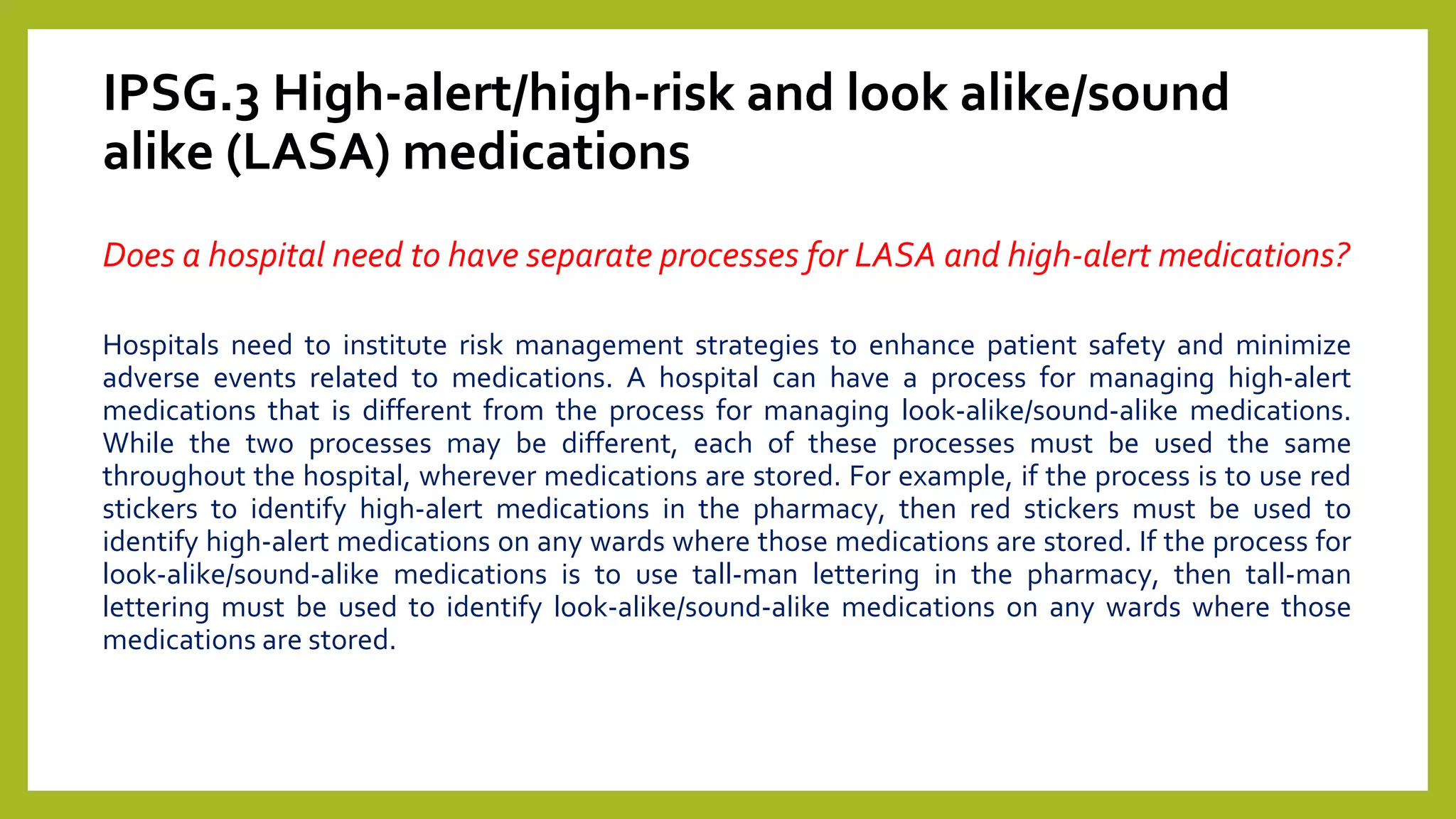 IPSG.3 High-alert/high-risk and look alike/sound
alike (LASA) medications
Does a hospital need to have separate processes for LASA and high-alert medications?
Hospitals need to institute risk management strategies to enhance patient safety and minimize
adverse events related to medications. A hospital can have a process for managing high-alert
medications that is different from the process for managing look-alike/sound-alike medications.
While the two processes may be different, each of these processes must be used the same
throughout the hospital, wherever medications are stored. For example, if the process is to use red
stickers to identify high-alert medications in the pharmacy, then red stickers must be used to
identify high-alert medications on any wards where those medications are stored. If the process for
look-alike/sound-alike medications is to use tall-man lettering in the pharmacy, then tall-man
lettering must be used to identify look-alike/sound-alike medications on any wards where those
medications are stored.
 