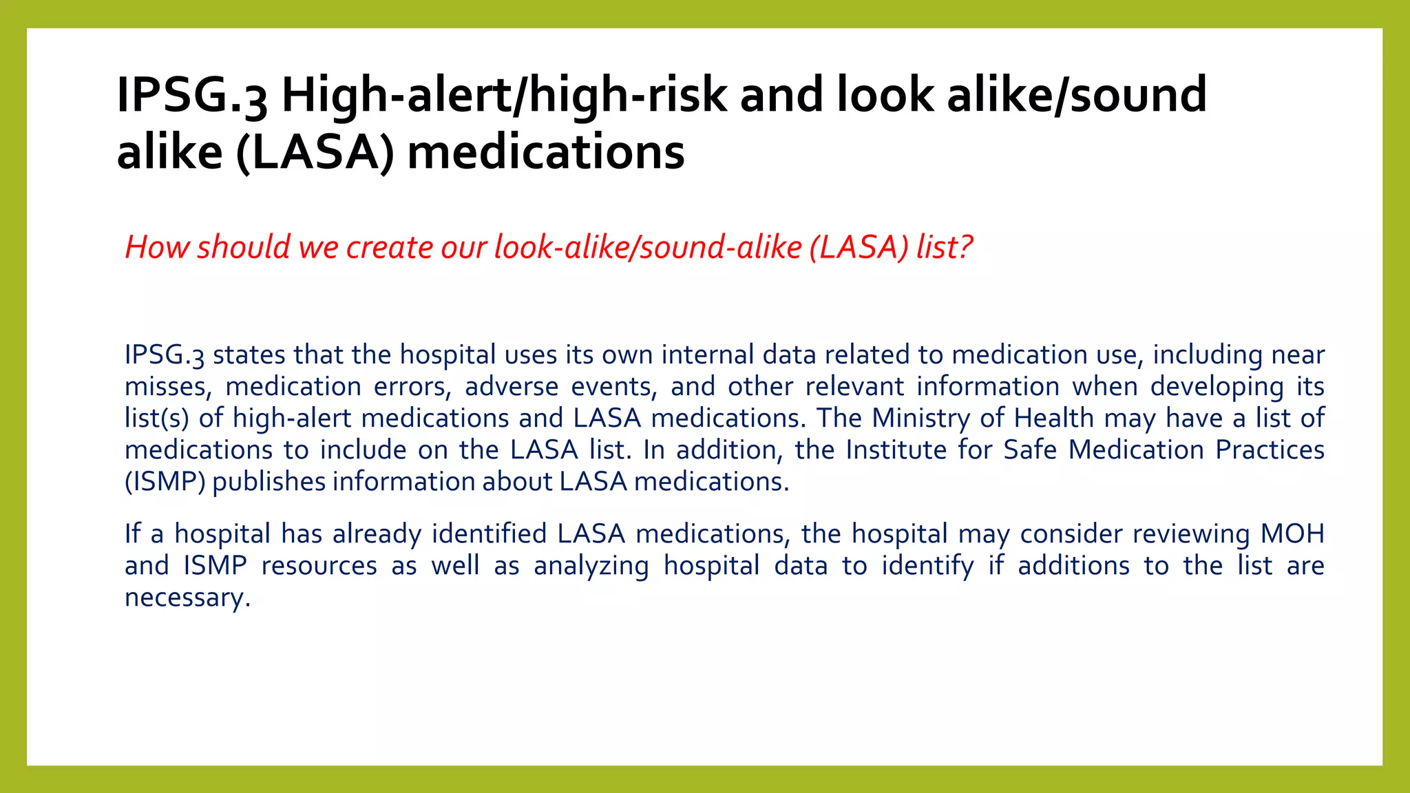 IPSG.3 High-alert/high-risk and look alike/sound
alike (LASA) medications
How should we create our look-alike/sound-alike (LASA) list?
IPSG.3 states that the hospital uses its own internal data related to medication use, including near
misses, medication errors, adverse events, and other relevant information when developing its
list(s) of high-alert medications and LASA medications. The Ministry of Health may have a list of
medications to include on the LASA list. In addition, the Institute for Safe Medication Practices
(ISMP) publishes information about LASA medications.
If a hospital has already identified LASA medications, the hospital may consider reviewing MOH
and ISMP resources as well as analyzing hospital data to identify if additions to the list are
necessary.
 