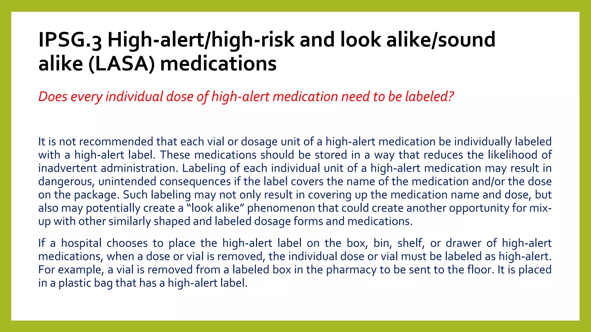 IPSG.3 High-alert/high-risk and look alike/sound
alike (LASA) medications
Does every individual dose of high-alert medication need to be labeled?
It is not recommended that each vial or dosage unit of a high-alert medication be individually labeled
with a high-alert label. These medications should be stored in a way that reduces the likelihood of
inadvertent administration. Labeling of each individual unit of a high-alert medication may result in
dangerous, unintended consequences if the label covers the name of the medication and/or the dose
on the package. Such labeling may not only result in covering up the medication name and dose, but
also may potentially create a “look alike” phenomenon that could create another opportunity for mix-
up with other similarly shaped and labeled dosage forms and medications.
If a hospital chooses to place the high-alert label on the box, bin, shelf, or drawer of high-alert
medications, when a dose or vial is removed, the individual dose or vial must be labeled as high-alert.
For example, a vial is removed from a labeled box in the pharmacy to be sent to the floor. It is placed
in a plastic bag that has a high-alert label.
 