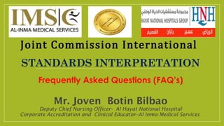 Mr. Joven Botin Bilbao
Deputy Chief Nursing Officer- Al Hayat National Hospital
Corporate Accreditation and Clinical Educator–Al Inma Medical Services
Joint Commission International
STANDARDS INTERPRETATION
Frequently Asked Questions (FAQ’s)
 