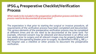 IPSG.4 Preoperative Checklist/Verification
Process
What needs to be included in the preoperative verification process and does the
process need to be documented all at one time?
The expectation is that prior to starting the surgical or invasive procedure, all
requirements of the verification process have been completed and documented.
The various elements of the preoperative verification process may be completed
at different times and do not need to be documented at the same time. For
example, informed consent may be obtained and documented in an office visit
two weeks prior to surgery and all relevant images may be properly labeled and
displayed in the operating theater prior to surgery. As identified in IPSG.4, ME 3 –
the hospital uses a checklist or other process to document the preoperative
verification.
 
