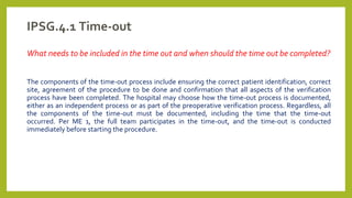 IPSG.4.1 Time-out
What needs to be included in the time out and when should the time out be completed?
The components of the time-out process include ensuring the correct patient identification, correct
site, agreement of the procedure to be done and confirmation that all aspects of the verification
process have been completed. The hospital may choose how the time-out process is documented,
either as an independent process or as part of the preoperative verification process. Regardless, all
the components of the time-out must be documented, including the time that the time-out
occurred. Per ME 1, the full team participates in the time-out, and the time-out is conducted
immediately before starting the procedure.
 