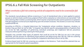 IPSG.6.1 Fall Risk Screening for Outpatients
What constitutes a fall risk screening and do all outpatients need to be screened for fall
risk?
The standards manual glossary defines screening as "a set of standardized rules or tests applied to patient
groups on which to base a preliminary judgment that further evaluation or interventions are warranted." Fall
risk screening often involves a screening tool, which may be comprised of a few yes/no questions or questions
that get assigned a numerical score depending upon the answers received. The answers or score may indicate
a potential fall risk.
According to IPSG.6.1, a hospital determines the "outpatients whose condition, diagnosis, situation, or
location may put them at risk for falls." A hospital may identify specific groups/populations of patients that
are at-risk for falls regardless of performing individual screenings and implement fall-risk preventive
measures without performing screening for these groups.
Hospitals may consider other types of patients that could be at-risk for falls but are not in the groups
identified, and the process for identifying those patients and determining their fall risk. Fall-risk screening
and preventive interventions are documented for outpatients identified to be at risk for falls.
Evidence-based tools for fall risk screening are available in the literature. Tools should be selected that are
appropriate for the hospital’s patient population.
 