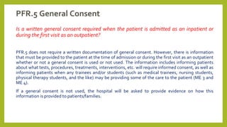 PFR.5 General Consent
Is a written general consent required when the patient is admitted as an inpatient or
during the first visit as an outpatient?
PFR.5 does not require a written documentation of general consent. However, there is information
that must be provided to the patient at the time of admission or during the first visit as an outpatient
whether or not a general consent is used or not used. The information includes informing patients
about what tests, procedures, treatments, interventions, etc. will require informed consent, as well as
informing patients when any trainees and/or students (such as medical trainees, nursing students,
physical therapy students, and the like) may be providing some of the care to the patient (ME 3 and
ME 4).
If a general consent is not used, the hospital will be asked to provide evidence on how this
information is provided to patients/families.
 