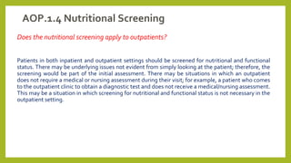 AOP.1.4 Nutritional Screening
Does the nutritional screening apply to outpatients?
Patients in both inpatient and outpatient settings should be screened for nutritional and functional
status. There may be underlying issues not evident from simply looking at the patient; therefore, the
screening would be part of the initial assessment. There may be situations in which an outpatient
does not require a medical or nursing assessment during their visit; for example, a patient who comes
to the outpatient clinic to obtain a diagnostic test and does not receive a medical/nursing assessment.
This may be a situation in which screening for nutritional and functional status is not necessary in the
outpatient setting.
 