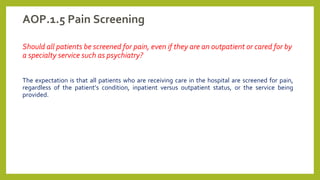 AOP.1.5 Pain Screening
Should all patients be screened for pain, even if they are an outpatient or cared for by
a specialty service such as psychiatry?
The expectation is that all patients who are receiving care in the hospital are screened for pain,
regardless of the patient’s condition, inpatient versus outpatient status, or the service being
provided.
 